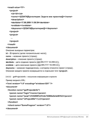 Использование API-функций системы Мотив 51
<result value="0">
<project>
<id>101</id>
<name><![CDATA[Бухгалтерия: Задачи вне проектов]]></name>
<description/>
<startdate>17.08.2009 11:59:39</startdate>
<enddate></enddate>
<depname><![CDATA[Бухгалтерия]]></depname>
</project>
<project>
...
</project>
</result>
</document>
Описание выходных параметров:
id – ID проекта (целое положительное число);
name – название проекта (строка);
description – описание проекта (строка);
startdate – дата создания проекта (ДД.ММ.ГГГГ ЧЧ:ММ:СС);
enddate – дата окончания проекта (ДД.ММ.ГГГГ ЧЧ:ММ:СС);
depname – название подразделения, к которому относится проект (строка).
Описание каждого проекта возвращается в отдельном теге <project>.
2.4.5.3 getProjectsInfo – получение информации о проекте
Пример входного XML:
<?xml version="1.0" encoding="windows-1251" ?>
<document>
<function name="getProjectsInfo">
<param name="login">ivanov</param>
<param name="pass">21232f297a57a5a743894a0e4a801fc3</param>
<param name="aProjectIDs">1,2,3</param>
</function>
<client name="SomeProgram" version="1.0"/>
</document>
 