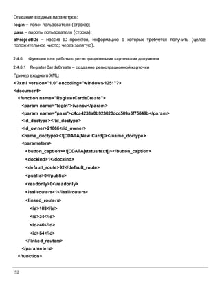 52
Описание входных параметров:
login – логин пользователя (строка);
pass – пароль пользователя (строка);
aProjectIDs – массив ID проектов, информацию о которых требуется получить (целое
положительное число; через запятую).
2.4.6 Функции для работы с регистрационными карточками документа
2.4.6.1 RegisterCardsCreate – создание регистрационной карточки
Пример входного XML:
<?xml version="1.0" encoding="windows-1251"?>
<document>
<function name="RegisterCardsCreate">
<param name="login">ivanov</param>
<param name="pass">c4ca4238a0b923820dcc509a6f75849b</param>
<id_doctype></id_doctype>
<id_owner>21666</id_owner>
<name_doctype><![CDATA[New Card]]></name_doctype>
<parameters>
<button_caption><![CDATA[status text]]></button_caption>
<dockind>1</dockind>
<default_route>92</default_route>
<public>0</public>
<readonly>0</readonly>
<isallrouters>1</isallrouters>
<linked_routers>
<id>108</id>
<id>34</id>
<id>46</id>
<id>64</id>
</linked_routers>
</parameters>
</function>
 