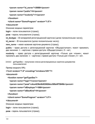 54
<param name="id_owner">20080</param>
<param name="public">0</param>
<param name="readonly">1</param>
</function>
<client name="SomeProgram" version="1.0"/>
</document>
Описание входных параметров:
login – логин пользователя (строка);
pass – пароль пользователя (строка);
id_doctype – ID копируемой регистрационной карточки (целое положительное число);
id_owner – ID пользователя (целое положительное число);
new_name – новое название карточки документа (строка);
public – право доступа к регистрационной карточке «Общедоступная»; может принимать
два значения: 1 – карточка с правом доступа «Общедоступная»; 0 – нет;
readonly – право доступа к регистрационной карточке «Только для чтения»; может
принимать два значения: 1 – карточка с правом доступа «Только для чтения»; 0 – нет.
2.4.6.3 getTypeDoc – получение списка регистрационных карточек документов
пользователей
Пример входного XML:
<?xml version="1.0" encoding="windows-1251"?>
<document>
<function name="getTypeDoc">
<param name="login">ivanov</param>
<param name="pass">c4ca4238a0b923820dcc509a6f75849b</param>
<param name="idEmployer">1000</param>
<param name="idDocKind">0</param>
</function>
<client name="SomeProgram" version="1.0"/>
</document>
Описание входных параметров:
login – логин пользователя (строка);
pass – пароль пользователя (строка);
 