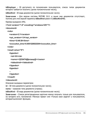 Использование API-функций системы Мотив 55
idEmployer – ID доступного по полномочиям пользователя, список типов документов
которого требуется получить (целое положительное число);
idDocKind – ID вида документов (целое положительное число).
Замечание – Для версии системы МОТИВ 3.8.1 и выше вид документов отсутствует,
поэтому для этих версий параметр idDocKind равен 0 (idDocKind=0).
Пример выходного XML:
<?xml version="1.0" encoding="windows-1251"?>
<document>
<info>
<version>3.7</version>
<api_version>1.0</api_version>
<time>12:49:30</time>
<execution_time>0.0551228523254</execution_time>
</info>
<result value="0">
<typedoc>
<id>101</id>
<name><![CDATA[Договор]]></name>
<iddockind></iddockind>
</typedoc>
<typedoc>
...
</typedoc>
</result>
</document>
Описание выходных параметров:
id – ID типа документа (целое положительное число);
name – название типа документа (строка);
idDocKind – ID вида документов (целое положительное число).
Замечание – Список регистрационных карточек можно получить только для пользователя,
на которого есть полномочия «Полные права» или «Только свои задачи» у пользователя,
который выполняет функцию.
 
