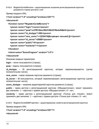 56
2.4.6.4 RegisterCardsRename – редактирование названия регистрационной карточки
документа и права доступа к ней
Пример входного XML:
<?xml version="1.0" encoding="windows-1251"?>
<document>
<function name="RegisterCardsRename">
<param name="login">ivanov</param>
<param name="pass">e37f0136aa3ffaf149b351f6a4c948e9</param>
<param name="id_doctype">280</param>
<param name="new_name"><![CDATA[Входящее письмо2.]]></param>
<param name="id_owner">20080</param>
<param name="public">0</param>
<param name="readonly">1</param>
</function>
<client name="SomeProgram" version="1.0"/>
</document>
Описание входных параметров:
login – логин пользователя (строка);
pass – пароль пользователя (строка);
id_doctype – ID регистрационной карточки, которая переименовывается (целое
положительное число);
new_name – новое название карточки документа (строка);
id_owner – ID пользователя, который переименовывает регистрационную карточку (целое
положительное число);
name_doctype – название редактируемой карточки документа (строка);
public – право доступа к регистрационной карточке «Общедоступная»; может принимать
два значения: 1 – карточка с правом доступа «Общедоступная»; 0 – нет;
readonly – право доступа к регистрационной карточке «Только для чтения»; может
принимать два значения: 1 – карточка с правом доступа «Только для чтения»; 0 – нет;
2.4.6.5 RegisterCardsEditProperties – редактирование свойстврегистрационной карточки
Пример входного XML:
<?xml version="1.0" encoding="windows-1251"?>
<document>
 