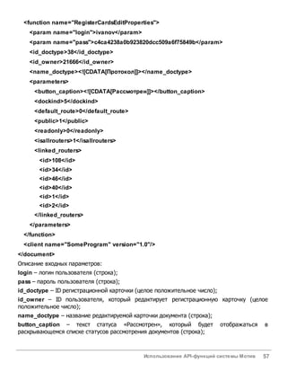 Использование API-функций системы Мотив 57
<function name="RegisterCardsEditProperties">
<param name="login">ivanov</param>
<param name="pass">c4ca4238a0b923820dcc509a6f75849b</param>
<id_doctype>38</id_doctype>
<id_owner>21666</id_owner>
<name_doctype><![CDATA[Протокол]]></name_doctype>
<parameters>
<button_caption><![CDATA[Рассмотрен]]></button_caption>
<dockind>5</dockind>
<default_route>0</default_route>
<public>1</public>
<readonly>0</readonly>
<isallrouters>1</isallrouters>
<linked_routers>
<id>108</id>
<id>34</id>
<id>46</id>
<id>40</id>
<id>1</id>
<id>2</id>
</linked_routers>
</parameters>
</function>
<client name="SomeProgram" version="1.0"/>
</document>
Описание входных параметров:
login – логин пользователя (строка);
pass – пароль пользователя (строка);
id_doctype – ID регистрационной карточки (целое положительное число);
id_owner – ID пользователя, который редактирует регистрационную карточку (целое
положительное число);
name_doctype – название редактируемой карточки документа (строка);
button_caption – текст статуса «Рассмотрен», который будет отображаться в
раскрывающемся списке статусов рассмотрения документов (строка);
 