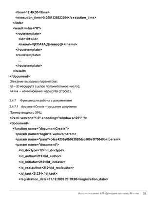Использование API-функций системы Мотив 59
<time>12:49:30</time>
<execution_time>0.0551228523254</execution_time>
</info>
<result value="0">
<routetemplate>
<id>101</id>
<name><![CDATA[Договор]]></name>
</routetemplate>
<routetemplate>
...
</routetemplate>
</result>
</document>
Описание выходных параметров:
id – ID маршрута (целое положительное число);
name – наименование маршрута (строка).
2.4.7 Функции для работы с документами
2.4.7.1 documentCreate – создание документа
Пример входного XML:
<?xml version="1.0" encoding="windows-1251" ?>
<document>
<function name="documentCreate">
<param name="login">ivanov</param>
<param name="pass">c4ca4238a0b923820dcc509a6f75849b</param>
<param name="document">
<id_doctype>12</id_doctype>
<id_author>212</id_author>
<id_initiator>212</id_initiator>
<id_realauthor>212</id_realauthor>
<id_task>21234</id_task>
<registration_date>01.12.2005 23:59:00</registration_date>
 