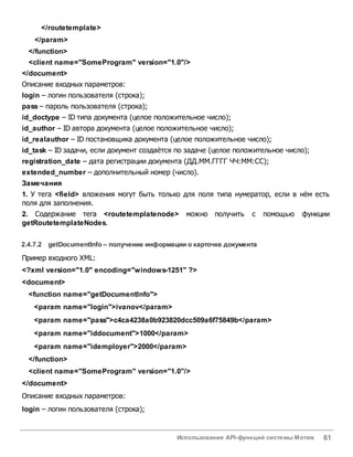 Использование API-функций системы Мотив 61
</routetemplate>
</param>
</function>
<client name="SomeProgram" version="1.0"/>
</document>
Описание входных параметров:
login – логин пользователя (строка);
pass – пароль пользователя (строка);
id_doctype – ID типа документа (целое положительное число);
id_author – ID автора документа (целое положительное число);
id_realauthor – ID постановщика документа (целое положительное число);
id_task – ID задачи, если документ создаётся по задаче (целое положительное число);
registration_date – дата регистрации документа (ДД.ММ.ГГГГ ЧЧ:ММ:СС);
extended_number – дополнительный номер (число).
Замечания
1. У тега <field> вложения могут быть только для поля типа нумератор, если в нём есть
поля для заполнения.
2. Содержание тега <routetemplatenode> можно получить с помощью функции
getRoutetemplateNodes.
2.4.7.2 getDocumentInfo – получение информации о карточке документа
Пример входного XML:
<?xml version="1.0" encoding="windows-1251" ?>
<document>
<function name="getDocumentInfo">
<param name="login">ivanov</param>
<param name="pass">c4ca4238a0b923820dcc509a6f75849b</param>
<param name="iddocument">1000</param>
<param name="idemployer">2000</param>
</function>
<client name="SomeProgram" version="1.0"/>
</document>
Описание входных параметров:
login – логин пользователя (строка);
 