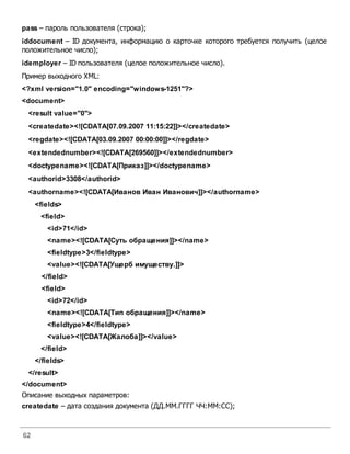 62
pass – пароль пользователя (строка);
iddocument – ID документа, информацию о карточке которого требуется получить (целое
положительное число);
idemployer – ID пользователя (целое положительное число).
Пример выходного XML:
<?xml version="1.0" encoding="windows-1251"?>
<document>
<result value="0">
<createdate><![CDATA[07.09.2007 11:15:22]]></createdate>
<regdate><![CDATA[03.09.2007 00:00:00]]></regdate>
<extendednumber><![CDATA[269560]]></extendednumber>
<doctypename><![CDATA[Приказ]]></doctypename>
<authorid>3308</authorid>
<authorname><![CDATA[Иванов Иван Иванович]]></authorname>
<fields>
<field>
<id>71</id>
<name><![CDATA[Суть обращения]]></name>
<fieldtype>3</fieldtype>
<value><![CDATA[Ущерб имуществу.]]>
</field>
<field>
<id>72</id>
<name><![CDATA[Тип обращения]]></name>
<fieldtype>4</fieldtype>
<value><![CDATA[Жалоба]]></value>
</field>
</fields>
</result>
</document>
Описание выходных параметров:
createdate – дата создания документа (ДД.ММ.ГГГГ ЧЧ:ММ:СС);
 