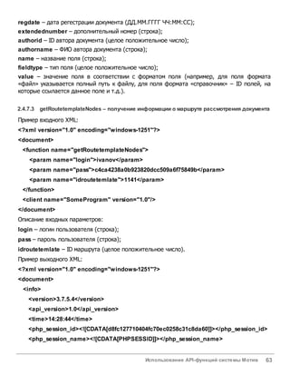 Использование API-функций системы Мотив 63
regdate – дата регестрации документа (ДД.ММ.ГГГГ ЧЧ:ММ:СС);
extendednumber – дополнительный номер (строка);
authorid – ID автора документа (целое положительное число);
authorname – ФИО автора документа (строка);
name – название поля (строка);
fieldtype – тип поля (целое положительное число);
value – значение поля в соответствии с форматом поля (например, для поля формата
«файл» указывается полный путь к файлу, для поля формата «справочник» – ID полей, на
которые ссылается данное поле и т.д.).
2.4.7.3 getRoutetemplateNodes – получение информации о маршруте рассмотрения документа
Пример входного XML:
<?xml version="1.0" encoding="windows-1251"?>
<document>
<function name="getRoutetemplateNodes">
<param name="login">ivanov</param>
<param name="pass">c4ca4238a0b923820dcc509a6f75849b</param>
<param name="idroutetemlate">1141</param>
</function>
<client name="SomeProgram" version="1.0"/>
</document>
Описание входных параметров:
login – логин пользователя (строка);
pass – пароль пользователя (строка);
idroutetemlate – ID маршрута (целое положительное число).
Пример выходного XML:
<?xml version="1.0" encoding="windows-1251"?>
<document>
<info>
<version>3.7.5.4</version>
<api_version>1.0</api_version>
<time>14:28:44</time>
<php_session_id><![CDATA[d8fc127710404fc70ec0258c31c8da60]]></php_session_id>
<php_session_name><![CDATA[PHPSESSID]]></php_session_name>
 