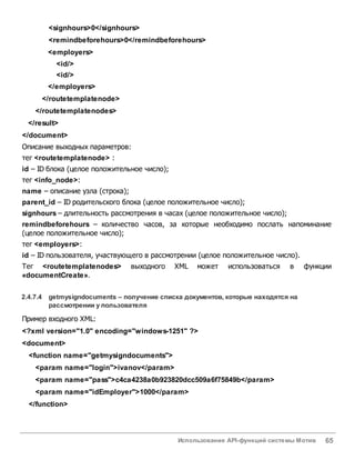 Использование API-функций системы Мотив 65
<signhours>0</signhours>
<remindbeforehours>0</remindbeforehours>
<employers>
<id/>
<id/>
</employers>
</routetemplatenode>
</routetemplatenodes>
</result>
</document>
Описание выходных параметров:
тег <routetemplatenode> :
id – ID блока (целое положительное число);
тег <info_node>:
name – описание узла (строка);
parent_id – ID родительского блока (целое положительное число);
signhours – длительность рассмотрения в часах (целое положительное число);
remindbeforehours – количество часов, за которые необходимо послать напоминание
(целое положительное число);
тег <employers>:
id – ID пользователя, участвующего в рассмотрении (целое положительное число).
Тег <routetemplatenodes> выходного XML может использоваться в функции
«documentСreate».
2.4.7.4 getmysigndocuments – получение списка документов, которые находятся на
рассмотрении у пользователя
Пример входного XML:
<?xml version="1.0" encoding="windows-1251" ?>
<document>
<function name="getmysigndocuments">
<param name="login">ivanov</param>
<param name="pass">c4ca4238a0b923820dcc509a6f75849b</param>
<param name="idEmployer">1000</param>
</function>
 