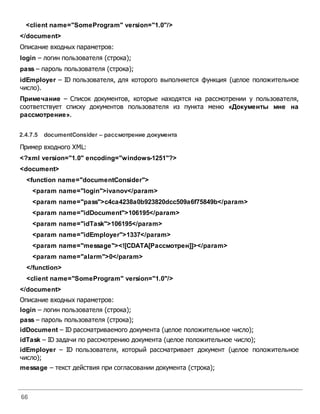 66
<client name="SomeProgram" version="1.0"/>
</document>
Описание входных параметров:
login – логин пользователя (строка);
pass – пароль пользователя (строка);
idEmployer – ID пользователя, для которого выполняется функция (целое положительное
число).
Примечание – Список документов, которые находятся на рассмотрении у пользователя,
соответствует списку документов пользователя из пункта меню «Документы мне на
рассмотрение».
2.4.7.5 documentConsider – рассмотрение документа
Пример входного XML:
<?xml version="1.0" encoding="windows-1251"?>
<document>
<function name="documentConsider">
<param name="login">ivanov</param>
<param name="pass">c4ca4238a0b923820dcc509a6f75849b</param>
<param name="idDocument">106195</param>
<param name="idTask">106195</param>
<param name="idEmployer">1337</param>
<param name="message"><![CDATA[Рассмотрен]]></param>
<param name="alarm">0</param>
</function>
<client name="SomeProgram" version="1.0"/>
</document>
Описание входных параметров:
login – логин пользователя (строка);
pass – пароль пользователя (строка);
idDocument – ID рассматриваемого документа (целое положительное число);
idTask – ID задачи по рассмотрению документа (целое положительное число);
idEmployer – ID пользователя, который рассматривает документ (целое положительное
число);
message – текст действия при согласовании документа (строка);
 