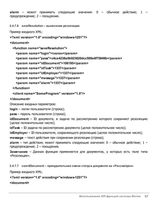 Использование API-функций системы Мотив 67
alarm – может принимать следующие значения: 0 – обычное действие; 1 –
предупреждение; 2 – поощрение.
2.4.7.6 saveResolution – вынесение резолюции
Пример входного XML:
<?xml version="1.0" encoding="windows-1251"?>
<document>
<function name="saveResolution">
<param name="login">ivanov</param>
<param name="pass">c4ca4238a0b923820dcc509a6f75849b</param>
<param name="idDocument">106195</param>
<param name="idTask">1337</param>
<param name="idEmployer">1337</param>
<param name="message">1337</param>
<param name="alarm">1337</param>
</function>
<client name="SomeProgram" version="1.0"/>
</document>
Описание входных параметров:
login – логин пользователя (строка);
pass – пароль пользователя (строка);
idDocument – ID документа, в задаче по рассмотрению которого сохраняют резолюцию
(целое положительное число);
idTask – ID задачи по рассмотрению документа (целое положительное число);
idEmployer – ID пользователя, сохраняющего резолюцию (целое положительное число);
message – текст действия при сохранении резолюции (строка);
alarm – тип действия; может принимать следующие значения: 0 – обычное действие; 1 –
предупреждение; 2 – поощрение.
Замечание – Данная функция применяется для документов, у которых есть поле типа
«Резолюция».
2.4.7.7 coordDocument – принудительная смена статуса документа на «Рассмотрен»
Пример входного XML:
<?xml version="1.0" encoding="windows-1251"?>
<document>
 