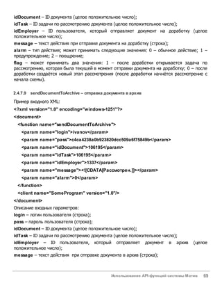 Использование API-функций системы Мотив 69
idDocument – ID документа (целое положительное число);
idTask – ID задачи по рассмотрению документа (целое положительное число);
idEmployer – ID пользователя, который отправляет документ на доработку (целое
положительное число);
message – текст действия при отправке документа на доработку (строка);
alarm – тип действия; может принимать следующие значения: 0 – обычное действие; 1 –
предупреждение; 2 – поощрение;
flag – может принимать два значения: 1 – после доработки открывается задача по
рассмотрению, которая была текущей в момент отправки документа на доработку; 0 – после
доработки создаётся новый этап рассмотрения (после доработки начнётся рассмотрение с
начала схемы).
2.4.7.9 sendDocumentToArchive – отправка документа вархив
Пример входного XML:
<?xml version="1.0" encoding="windows-1251"?>
<document>
<function name="sendDocumentToArchive">
<param name="login">ivanov</param>
<param name="pass">c4ca4238a0b923820dcc509a6f75849b</param>
<param name="idDocument">106195</param>
<param name="idTask">106195</param>
<param name="idEmployer">1337</param>
<param name="message"><![CDATA[Рассмотрен.]]></param>
<param name="alarm">0</param>
</function>
<client name="SomeProgram" version="1.0"/>
</document>
Описание входных параметров:
login – логин пользователя (строка);
pass – пароль пользователя (строка);
idDocument – ID документа (целое положительное число);
idTask – ID задачи по рассмотрению документа (целое положительное число);
idEmployer – ID пользователя, который отправляет документ в архив (целое
положительное число);
message – текст действия при отправке документа в архив (строка);
 
