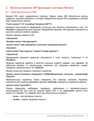 Использование API-функций системы Мотив 7
2 Использование API-функций системы Мотив
2.1 Структура входного XML
Входной XML имеет определённую структуру. Первая строка XML обязательно должна
содержать заголовок документа, в котором определяется версия XML и кодировка, в которой
будут представлены данные.
<?xml version="1.0" encoding="windows-1251"?>
Корневым тегом является <document>, остальные теги являются вложенными в него. Тег
<function> предназначен для описания определённой функции. Имя функции указывается в
качестве значения атрибута «name».
Пример структуры входного XML:
<document>
<function name="имя функции">
<param name="имя параметра">значение параметра</param>
</function>
<client name="имя клиента" version="номер версии"/>
</document>
Передаваемые функцией параметры указываются в тегах <param>, вложенных в тег
<function>.
Название параметра задаётся в качестве значения атрибута «name» тега <param>. Во
избежание проблем со специальными символами все строковые параметры следует
передавать заключёнными в тег <CDATA>.
Пример записи для передачи строкового параметра:
<param name="название параметра"><![CDATA[строковое значение параметра]]>
</param>
Необязательные параметры можно передавать без указания значений. Например,
необязательный параметр parentId в функции «addTask» передаётся следующим образом:
<param name="parentId"/>
Помимо параметров необходимо передавать информацию о программе-клиенте,
использующей API. Для этого во входном файле XML в тег <document> должен быть
вложен тег <client>. Тег <client> имеет два обязательных атрибута:
– name – имя программы-клиента;
– version – версия программы-клиента.
 