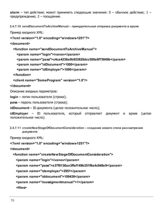 70
alarm – тип действия; может принимать следующие значения: 0 – обычное действие; 1 –
предупреждение; 2 – поощрение.
2.4.7.10 sendDocumentToArchiveManual– принудительная отправка документа вархив
Пример входного XML:
<?xml version="1.0" encoding="windows-1251"?>
<document>
<function name="sendDocumentToArchiveManual">
<param name="login">ivanov</param>
<param name="pass">c4ca4238a0b923820dcc509a6f75849b</param>
<param name="idDocument">1000</param>
<param name="idEmployer">1000</param>
</function>
<client name="SomeProgram" version="1.0"/>
</document>
Описание входных параметров:
login – логин пользователя (строка);
pass – пароль пользователя (строка);
idDocument – ID документа (целое положительное число);
idEmployer – ID пользователя, который отправляет документ в архив (целое
положительное число).
2.4.7.11 createNewStageOfDocumentConsideration – создание нового этапа рассмотрения
документа
Пример входного XML:
<?xml version="1.0" encoding="windows-1251"?>
<document>
<function name="createNewStageOfDocumentConsideration">
<param name="login">ivanov</param>
<param name="pass">e37f0136aa3ffaf149b351f6a4c948e9</param>
<param name="idemployer">2951</param>
<param name="iddocument">109438</param>
<param name="reassigmentmanual">1</param>
<files>
 