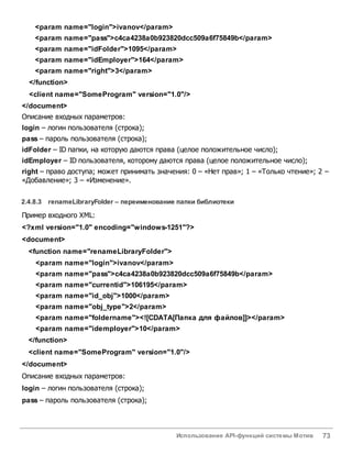 Использование API-функций системы Мотив 73
<param name="login">ivanov</param>
<param name="pass">c4ca4238a0b923820dcc509a6f75849b</param>
<param name="idFolder">1095</param>
<param name="idEmployer">164</param>
<param name="right">3</param>
</function>
<client name="SomeProgram" version="1.0"/>
</document>
Описание входных параметров:
login – логин пользователя (строка);
pass – пароль пользователя (строка);
idFolder – ID папки, на которую даются права (целое положительное число);
idEmployer – ID пользователя, которому даются права (целое положительное число);
right – право доступа; может принимать значения: 0 – «Нет прав»; 1 – «Только чтение»; 2 –
«Добавление»; 3 – «Изменение».
2.4.8.3 renameLibraryFolder – переименование папки библиотеки
Пример входного XML:
<?xml version="1.0" encoding="windows-1251"?>
<document>
<function name="renameLibraryFolder">
<param name="login">ivanov</param>
<param name="pass">c4ca4238a0b923820dcc509a6f75849b</param>
<param name="currentid">106195</param>
<param name="id_obj">1000</param>
<param name="obj_type">2</param>
<param name="foldername"><![CDATA[Папка для файлов]]></param>
<param name="idemployer">10</param>
</function>
<client name="SomeProgram" version="1.0"/>
</document>
Описание входных параметров:
login – логин пользователя (строка);
pass – пароль пользователя (строка);
 