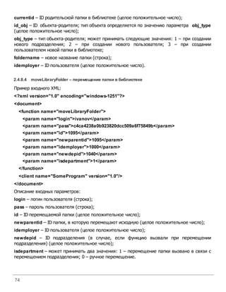 74
currentid – ID родительской папки в библиотеке (целое положительное число);
id_obj – ID обьекта-родителя; тип объекта определяется по значению параметра obj_type
(целое положительное число);
obj_type – тип обьекта-родителя; может принимать следующие значения: 1 – при создании
нового подразделения; 2 – при создании нового пользователя; 3 – при создании
пользователем новой папки в библиотеке;
foldername – новое название папки (строка);
idemployer – ID пользователя (целое положительное число).
2.4.8.4 moveLibraryFolder – перемещение папки вбиблиотеке
Пример входного XML:
<?xml version="1.0" encoding="windows-1251"?>
<document>
<function name="moveLibraryFolder">
<param name="login">ivanov</param>
<param name="pass">c4ca4238a0b923820dcc509a6f75849b</param>
<param name="id">1095</param>
<param name="newparentid">1095</param>
<param name="idemployer">1000</param>
<param name="newdepid">1040</param>
<param name="isdepartment">1</param>
</function>
<client name="SomeProgram" version="1.0"/>
</document>
Описание входных параметров:
login – логин пользователя (строка);
pass – пароль пользователя (строка);
id – ID перемещаемой папки (целое положительное число);
newparentid – ID папки, в которую перемещают исходную (целое положительное число);
idemployer – ID пользователя (целое положительное число);
newdepid – ID подразделения (в случае, если функцию вызвали при перемещении
подразделения) (целое положительное число);
isdepartment – может принимать два значения: 1 – перемещение папки вызвано в связи с
перемещением подразделения; 0 – ручное перемещение.
 