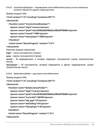 Использование API-функций системы Мотив 75
2.4.8.5 moveLibraryEmployer – перемещение папки библиотеки вслед за пользователем,
которого перевели вдругое подразделение
Пример входного XML:
<?xml version="1.0" encoding="windows-1251"?>
<document>
<function name="moveLibraryEmployer">
<param name="login">ivanov</param>
<param name="pass">c4ca4238a0b923820dcc509a6f75849b</param>
<param name="newid">1095</param>
<param name="idemployer">1000</param>
</function>
<client name="SomeProgram" version="1.0"/>
</document>
Описание входных параметров:
login – логин пользователя (строка);
pass – пароль пользователя (строка);
newid – ID подразделения, в которое переводят пользователя (целое положительное
число);
idemployer – ID пользователя, который переводится в другое подразделение (целое
положительное число).
2.4.8.6 deleteLibraryFolder – удаление папки библиотеки
Пример входного XML:
<?xml version="1.0" encoding="windows-1251"?>
<document>
<function name="deleteLibraryFolder">
<param name="login">ivanov</param>
<param name="pass">c4ca4238a0b923820dcc509a6f75849b</param>
<param name="currentid">106195</param>
<param name="obj_type">2</param>
<param name="deleteflag">0</param>
<param name="idemployer">10</param>
</function>
<client name="SomeProgram" version="1.0"/>
</document>
 