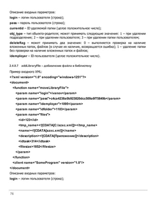76
Описание входных параметров:
login – логин пользователя (строка);
pass – пароль пользователя (строка);
currentid – ID удаляемой папки (целое положительное число);
obj_type – тип обьекта-родителя; может принимать следующие значения: 1 – при удалении
подразделения; 2 – при удалении пользователя; 3 – при удалении папки пользователем;
deleteflag – может принимать два значения: 0 – выполняется проверка на наличие
вложенных папок, файлов (в случае их наличия, возвращается ошибка); 1 – удаление папки
без проверки на наличие вложенных папок и файлов;
idemployer – ID пользователя (целое положительное число).
2.4.8.7 addLibraryFile – добавление файла вбиблиотеку
Пример входного XML:
<?xml version="1.0" encoding="windows-1251"?>
<document>
<function name="moveLibraryFile">
<param name="login">ivanov</param>
<param name="pass">c4ca4238a0b923820dcc509a6f75849b</param>
<param name="idemployer">1095</param>
<param name="idfolder">1103</param>
<param name="files">
<id>123</id>
<tmp_name><![CDATA[C:/azxc.xml]]></tmp_name>
<name><![CDATA[azxc.xml]]</name>
<description><![CDATA[Приложение]]</description>
<idtask>314</idtask>
<filesize>1852</filesize>
</param>
</function>
<client name="SomeProgram" version="1.0"/>
</document>
Описание входных параметров:
login – логин пользователя (строка);
 