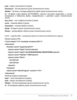 Использование API-функций системы Мотив 77
pass – пароль пользователя (строка);
idemployer – ID пользователя (целое положительное число);
idfolder – ID папки, в которую добавляется файл (целое положительное число);
id – ID файла в базе файлов (ATTACHMENT); является ключевым параметром, в случае
копирования в библиотеку файла, прикреплённого к действию (целое положительное
число);
tmp_name – путь к файлу-источнику (строка);
name – название файла (строка);
description – описание файла (строка);
idtask – ID задачи (целое положительное число);
filesize – размер файла в байтах (целое положительное число).
2.4.8.8 copyLibraryFile – копирование файла из одной папки библиотеки вдругую
Пример входного XML:
<?xml version="1.0" encoding="windows-1251"?>
<document>
<function name="copyLibraryFile">
<param name="login">ivanov</param>
<param name="pass">c4ca4238a0b923820dcc509a6f75849b</param>
<param name="idfolder">1095</param>
<param name="files">
<id>123</id>
<id>314</id>
</param>
</function>
<client name="SomeProgram" version="1.0"/>
</document>
Описание входных параметров:
login – логин пользователя (строка);
pass – пароль пользователя (строка);
idfolder – ID папки-преемника (целое положительное число);
id – ID копируемых файлов (целое положительное число).
 