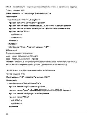78
2.4.8.9 moveLibraryFile – перемещение файловбиблиотеки из одной папки вдругую
Пример входного XML:
<?xml version="1.0" encoding="windows-1251"?>
<document>
<function name="moveLibraryFile">
<param name="login">ivanov</param>
<param name="pass">c4ca4238a0b923820dcc509a6f75849b</param>
<param name="idfolder">1095</param> <!--ID папки преемника-->
<param name="files">
<id>123</id>
<id>314</id>
</param>
</function>
<client name="SomeProgram" version="1.0"/>
</document>
Описание входных параметров:
login – логин пользователя (строка);
pass – пароль пользователя (строка);
idfolder – ID папки, в которую перемещается файл (целое положительное число);
files – массив ID перемещаемых файлов (целое положительное число).
2.4.8.10 deleteLibraryFile – удаление файла из библиотеки
Пример входного XML:
<?xml version="1.0" encoding="windows-1251"?>
<document>
<function name="deleteLibraryFile">
<param name="login">ivanov</param>
<param name="pass">c4ca4238a0b923820dcc509a6f75849b</param>
<param name="idemployer">1095</param>
<param name="files">
<id>123</id>
<id>314</id>
</param>
 