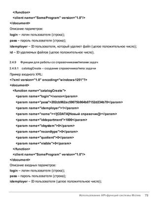 Использование API-функций системы Мотив 79
</function>
<client name="SomeProgram" version="1.0"/>
</document>
Описание параметров:
login – логин пользователя (строка);
pass – пароль пользователя (строка);
idemployer – ID пользователя, который удаляет файл (целое положительное число);
id – ID удаляемых файлов (целое положительное число).
2.4.9 Функции для работы со справочниками/типами задач
2.4.9.1 catalogCreate – создание справочника/типа задачи
Пример входного XML:
<?xml version="1.0" encoding="windows-1251"?>
<document>
<function name="catalogCreate">
<param name="login">ivanov</param>
<param name="pass">202cb962ac59075b964b07152d234b70</param>
<param name="idemployer">1</param>
<param name="name"><![CDATA[Новый справочик]]></param>
<param name="iddepartment">1000</param>
<param name="idsystem">0</param>
<param name="recordtype">0</param>
<param name="quotient">0</param>
<param name="visible">0</param>
</function>
<client name="SomeProgram" version="1.0"/>
</document>
Описание входных параметров:
login – логин пользователя (строка);
pass – пароль пользователя (строка);
idemployer – ID пользователя (целое положительное число);
 