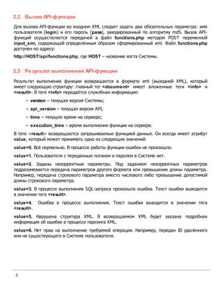 8
2.2 Вызов API-функции
Для вызова API-функции во входном XML следует задать два обязательных параметра: имя
пользователя (login) и его пароль (pass), закодированный по алгоритму md5. Вызов API-
функций осуществляется передачей в файл functions.php методом POST переменной
input_xml, содержащей определённым образом сформированный xml. Файл functions.php
доступен по адресу:
http://HOST/api/functions.php, где HOST – название хоста Системы.
2.3 Результат выполнения API-функции
Результат выполнения функции возвращается в формате xml (выходной XML), который
имеет следующую структуру: главный тег <document> имеет вложенные теги <info> и
<result>. В теге <info> передаётся служебная информация:
– version – текущая версия Системы;
– api_version – текущая версия API;
– time – текущее время на сервере;
– execution_time – время выполнения функции на сервере.
В теге <result> возвращаются запрашиваемые функцией данные. Он всегда имеет атрибут
value, который может принимать одно из следующих значений:
value=0. Всё нормально. В процессе работы функции ошибок не произошло.
value=1. Пользователя с переданным логином и паролем в Cистеме нет.
value=2. Заданы некорректные параметры. Под заданием некорректных параметров
подразумевается передача параметров другого формата или превышение длины параметра.
Например, передача строкового параметра вместо числового либо превышение допустимой
длины строкового параметра.
value=3. В процессе выполнения SQL-запроса произошла ошибка. Текст ошибки выводится
в значении тега <result>.
value=4. Ошибка в процессе выполнения. Текст ошибки выводится в значении тега
<result>.
value=5. Нарушена структура XML. В возвращаемом XML будет указана подробная
информация об ошибке в процессе парсинга XML.
value=6. Нет прав на выполнение требуемой операции. Например, передан ID удалённого
или не существующего в Системе пользователя.
 