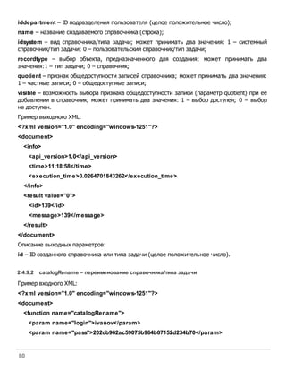 80
iddepartment – ID подразделения пользователя (целое положительное число);
name – название создаваемого справочника (строка);
idsystem – вид справочника/типа задачи; может принимать два значения: 1 – системный
справочник/тип задачи; 0 – пользовательский справочник/тип задачи;
recordtype – выбор объекта, предназначенного для создания; может принимать два
значения:1 – тип задачи; 0 – справочник;
quotient – признак общедоступности записей справочника; может принимать два значения:
1 – частные записи; 0 – общедоступные записи;
visible – возможность выбора признака общедоступности записи (параметр quotient) при её
добавлении в справочник; может принимать два значения: 1 – выбор доступен; 0 – выбор
не доступен.
Пример выходного XML:
<?xml version="1.0" encoding="windows-1251"?>
<document>
<info>
<api_version>1.0</api_version>
<time>11:18:58</time>
<execution_time>0.0264701843262</execution_time>
</info>
<result value="0">
<id>139</id>
<message>139</message>
</result>
</document>
Описание выходных параметров:
id – ID созданного справочника или типа задачи (целое положительное число).
2.4.9.2 catalogRename – переименование справочника/типа задачи
Пример входного XML:
<?xml version="1.0" encoding="windows-1251"?>
<document>
<function name="catalogRename">
<param name="login">ivanov</param>
<param name="pass">202cb962ac59075b964b07152d234b70</param>
 