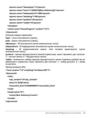 Использование API-функций системы Мотив 81
<param name="idemployer">1</param>
<param name="name"><![CDATA[New dictionary]]></param>
<param name="iddepartment">1000</param>
<param name="idcatalog">139</param>
<param name="quotient">0</param>
<param name="visible">0</param>
</function>
<client name="SomeProgram" version="1.0"/>
</document>
Описание входных параметров:
login – логин пользователя (строка);
pass – пароль пользователя (строка);
idEmployer – ID пользователя (целое положительное число);
iddepartment – ID подразделения пользователя (целое положительное число);
idcatalog – ID справочника/типа задачи, поле которого редактируется (целое
положительное число);
quotient – признак общедоступности записей справочника; может принимать два значения:
1 – частные записи; 0 – общедоступные записи;
visible – возможность выбора признака общедоступности записи (параметр quotient) при её
добавлении в справочник; может принимать два значения: 1 – выбор доступен; 0 – выбор
не доступен.
Пример выходного XML:
<?xml version="1.0" encoding="windows-1251"?>
<document>
<info>
<api_version>1.0</api_version>
<time>11:32:00</time>
<execution_time>0.038204908371</execution_time>
</info>
<result value="0">
<name>New dictionary</name>
</result>
</document>
 