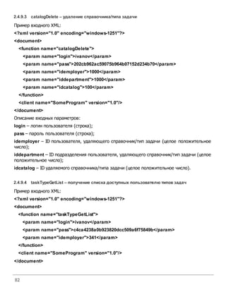 82
2.4.9.3 catalogDelete – удаление справочника/типа задачи
Пример входного XML:
<?xml version="1.0" encoding="windows-1251"?>
<document>
<function name="catalogDelete">
<param name="login">ivanov</param>
<param name="pass">202cb962ac59075b964b07152d234b70</param>
<param name="idemployer">1000</param>
<param name="iddepartment">1000</param>
<param name="idcatalog">100</param>
</function>
<client name="SomeProgram" version="1.0"/>
</document>
Описание входных параметров:
login – логин пользователя (строка);
pass – пароль пользователя (строка);
idemployer – ID пользователя, удаляющего справочник/тип задачи (целое положительное
число);
iddepartment – ID подразделения пользователя, удаляющего справочник/тип задачи (целое
положительное число);
idcatalog – ID удаляемого справочника/типа задачи (целое положительное число).
2.4.9.4 taskTypeGetList – получение списка доступных пользователю типовзадач
Пример входного XML:
<?xml version="1.0" encoding="windows-1251"?>
<document>
<function name="taskTypeGetList">
<param name="login">ivanov</param>
<param name="pass">c4ca4238a0b923820dcc509a6f75849b</param>
<param name="idemployer">341</param>
</function>
<client name="SomeProgram" version="1.0"/>
</document>
 