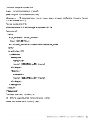 Использование API-функций системы Мотив 83
Описание входных параметров:
login – логин пользователя (строка);
pass – пароль пользователя (строка);
idemployer – ID пользователя, список типов задач которого требуется получить (целое
положительное число).
Пример выходного XML:
<?xml version="1.0" encoding="windows-1251"?>
<document>
<info>
<api_version>1.0</api_version>
<time>15:07:30</time>
<execution_time>0.0423209667206</execution_time>
</info>
<result value="0">
<tasktypes>
<tasktype>
<id>93</id>
<name><![CDATA[type1]]></name>
</tasktype>
<tasktype>
<id>94</id>
<name><![CDATA[type2]]></name>
</tasktype>
</tasktypes>
</result>
</document>
Описание выходных параметров:
id – ID типа задачи (целое положительное число);
name – название типа задачи (строка).
 