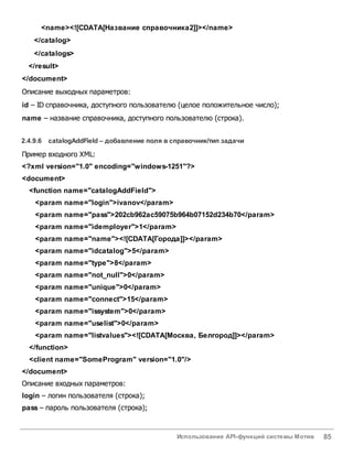 Использование API-функций системы Мотив 85
<name><![CDATA[Название справочника2]]></name>
</catalog>
</catalogs>
</result>
</document>
Описание выходных параметров:
id – ID справочника, доступного пользователю (целое положительное число);
name – название справочника, доступного пользователю (строка).
2.4.9.6 catalogAddField – добавление поля всправочник/тип задачи
Пример входного XML:
<?xml version="1.0" encoding="windows-1251"?>
<document>
<function name="catalogAddField">
<param name="login">ivanov</param>
<param name="pass">202cb962ac59075b964b07152d234b70</param>
<param name="idemployer">1</param>
<param name="name"><![CDATA[Города]]></param>
<param name="idcatalog">5</param>
<param name="type">8</param>
<param name="not_null">0</param>
<param name="unique">0</param>
<param name="connect">15</param>
<param name="issystem">0</param>
<param name="uselist">0</param>
<param name="listvalues"><![CDATA[Москва, Белгород]]></param>
</function>
<client name="SomeProgram" version="1.0"/>
</document>
Описание входных параметров:
login – логин пользователя (строка);
pass – пароль пользователя (строка);
 