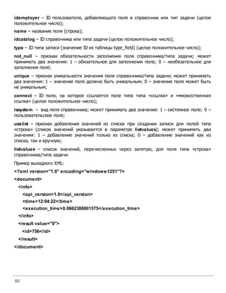 86
idemployer – ID пользователя, добавляющего поле в справочник или тип задачи (целое
положительное число);
name – название поля (строка);
idcatalog – ID справочника или типа задачи (целое положительное число);
type – ID типа записи (значение ID из таблицы type_field) (целое положительное число);
not_null – признак обязательности заполнения поля справочника/типа задачи; может
принимать два значения: 1 – обязательное для заполнения поле; 0 – необязательное для
заполнения поле;
unique – признак уникальности значения поля справочника/типа задачи; может принимать
два значения: 1 – значение поля должно быть уникальным; 0 – значение поля может быть
не уникальным;
connect – ID поля, на которое ссылается поле типа типа «ссылка» и «множественная
ссылка» (целое положительное число);
issystem – вид поля справочника; может принимать два значения: 1 – системное поле; 0 –
пользовательское поле;
uselist – признак добавления значений из списка при создании записи для полей типа
«строка» (список значений указывается в параметре listvalues); может принимать два
значения: 1 – добавление значений только из списка; 0 – добавление значений как из
списка, так и вручную;
listvalues – список значений, перечисленных через запятую, для поля типа «строка»
справочника/типа задачи.
Пример выходного XML:
<?xml version="1.0" encoding="windows-1251"?>
<document>
<info>
<api_version>1.0</api_version>
<time>12:04:22</time>
<execution_time>0.0662388801575</execution_time>
</info>
<result value="0">
<id>756</id>
</result>
</document>
 