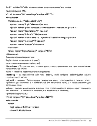 Использование API-функций системы Мотив 87
2.4.9.7 catalogEditField – редактирование поля справочника/типа задачи
Пример входного XML:
<?xml version="1.0" encoding="windows-1251"?>
<document>
<function name="catalogEditField">
<param name="login">ivanov</param>
<param name="pass">202cb962ac59075b964b07152d234b70</param>
<param name="idemployer">1</param>
<param name="idfield">756</param><
<param name="name"><![CDATA[новое название поля]]></param>
<param name="not_null">1</param>
<param name="unique">1</param>
</function>
<client name="SomeProgram" version="1.0"/>
</document>
Описание входных параметров:
login – логин пользователя (строка);
pass – пароль пользователя (строка);
idemployer – ID пользователя, редактирующего поле справочника или типа задачи (целое
положительное число);
name – название редактируемого поля (строка);
idcatalog – ID справочника или типа задачи, поле которого редактируется (целое
положительное число);
not_null – признак обязательности заполнения поля справочника/типа задачи; может
принимать два значения: 1 – обязательное для заполнения поле; 0 – необязательное для
заполнения поле;
unique – признак уникальности значения поля справочника/типа задачи; может принимать
два значения: 1 – уникальное значения; 0 – неуникальное значение;
Пример выходного XML:
<?xml version="1.0" encoding="windows-1251"?>
<document>
<info>
<api_version>1.0</api_version>
<time>12:48:45</time>
 