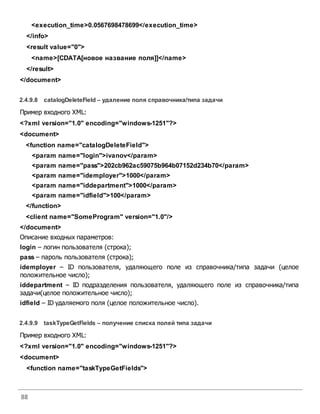 88
<execution_time>0.0567698478699</execution_time>
</info>
<result value="0">
<name>[CDATA[новое название поля]]</name>
</result>
</document>
2.4.9.8 catalogDeleteField – удаление поля справочника/типа задачи
Пример входного XML:
<?xml version="1.0" encoding="windows-1251"?>
<document>
<function name="catalogDeleteField">
<param name="login">ivanov</param>
<param name="pass">202cb962ac59075b964b07152d234b70</param>
<param name="idemployer">1000</param>
<param name="iddepartment">1000</param>
<param name="idfield">100</param>
</function>
<client name="SomeProgram" version="1.0"/>
</document>
Описание входных параметров:
login – логин пользователя (строка);
pass – пароль пользователя (строка);
idemployer – ID пользователя, удаляющего поле из справочника/типа задачи (целое
положительное число);
iddepartment – ID подразделения пользователя, удаляющего поле из справочника/типа
задачи(целое положительное число);
idfield – ID удаляемого поля (целое положительное число).
2.4.9.9 taskTypeGetFields – получение списка полей типа задачи
Пример входного XML:
<?xml version="1.0" encoding="windows-1251"?>
<document>
<function name="taskTypeGetFields">
 