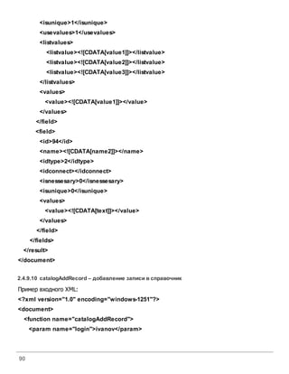 90
<isunique>1</isunique>
<usevalues>1</usevalues>
<listvalues>
<listvalue><![CDATA[value1]]></listvalue>
<listvalue><![CDATA[value2]]></listvalue>
<listvalue><![CDATA[value3]]></listvalue>
</listvalues>
<values>
<value><![CDATA[value1]]></value>
</values>
</field>
<field>
<id>94</id>
<name><![CDATA[name2]]></name>
<idtype>2</idtype>
<idconnect></idconnect>
<isnessesary>0</isnessesary>
<isunique>0</isunique>
<values>
<value><![CDATA[text]]></value>
</values>
</field>
</fields>
</result>
</document>
2.4.9.10 catalogAddRecord – добавление записи всправочник
Пример входного XML:
<?xml version="1.0" encoding="windows-1251"?>
<document>
<function name="catalogAddRecord">
<param name="login">ivanov</param>
 