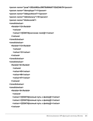 Использование API-функций системы Мотив 91
<param name="pass">202cb962ac59075b964b07152d234b70</param>
<param name="idemployer">1</param>
<param name="iddepartment">1/param>
<param name="iddictionary">19</param>
<param name="dictrecords">
<onedictvalue>
<fieldid>112</fieldid>
<values>
<value><![CDATA[значение поля]]></value>
</values>
</onedictvalue>
<onedictvalue>
<fieldid>113</fieldid>
<values>
<value>12</value>
</values>
</onedictvalue>
<onedictvalue>
<fieldid>18</fieldid>
<values>
<value>45</value>
<value>46</value>
<value>47</value>
</values>
</onedictvalue>
<onedictvalue>
<fieldid>16</fieldid>
<values>
<value><![CDATA[полный путь к файлу]]></value>
<value><![CDATA[полный путь к файлу]]></value>
<value><![CDATA[полный путь к файлу]]></value>
</values>
 