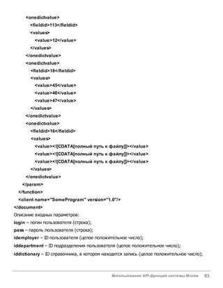 Использование API-функций системы Мотив 93
<onedictvalue>
<fieldid>113</fieldid>
<values>
<value>12</value>
</values>
</onedictvalue>
<onedictvalue>
<fieldid>18</fieldid>
<values>
<value>45</value>
<value>46</value>
<value>47</value>
</values>
</onedictvalue>
<onedictvalue>
<fieldid>16</fieldid>
<values>
<value><![CDATA[полный путь к файлу]]></value>
<value><![CDATA[полный путь к файлу]]></value>
<value><![CDATA[полный путь к файлу]]></value>
</values>
</onedictvalue>
</param>
</function>
<client name="SomeProgram" version="1.0"/>
</document>
Описание входных параметров:
login – логин пользователя (строка);
pass – пароль пользователя (строка);
idemployer – ID пользователя (целое положительное число);
iddepartment – ID подразделения пользователя (целое положительное число);
iddictionary – ID справочника, в котором находится запись (целое положительное число);
 