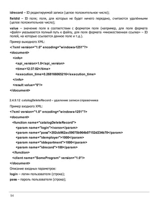 94
idrecord – ID редактируемой записи (целое положительное число);
fieldid – ID поля; поля, для которых не будет ничего передано, считаются удалёнными
(целое положительное число);
value – значение поля в соответствии с форматом поля (например, для поля формата
«файл» указывается полный путь к файлу, для поля формата «множественная ссылка» – ID
полей, на которые ссылается данное поле и т.д.).
Пример выходного XML:
<?xml version="1.0" encoding="windows-1251"?>
<document>
<info>
<api_version>1.0</api_version>
<time>12:37:02</time>
<execution_time>0.268166065216</execution_time>
</info>
<result value="0"/>
</document>
2.4.9.12 catalogDeleteRecord – удаление записи справочника
Пример входного XML:
<?xml version="1.0" encoding="windows-1251"?>
<document>
<function name="catalogDeleteRecord">
<param name="login">ivanov</param>
<param name="pass">202cb962ac59075b964b07152d234b70</param>
<param name="idemployer">1000</param>
<param name="iddepartment">1000</param>
<param name="idrecord">100</param>
</function>
<client name="SomeProgram" version="1.0"/>
</document>
Описание входных параметров:
login – логин пользователя (строка);
pass – пароль пользователя (строка);
 