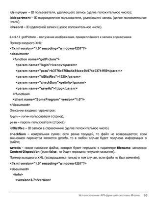 Использование API-функций системы Мотив 95
idemployer – ID пользователя, удаляющего запись (целое положительное число);
iddepartment – ID подразделения пользователя, удаляющего запись (целое положительное
число);
idrecord – ID удаляемой записи (целое положительное число).
2.4.9.13 getPicture – получение изображения, прикреплённого к записи справочника
Пример входного XML:
<?xml version="1.0" encoding="windows-1251"?>
<document>
<function name="getPicture">
<param name="login">ivanov</param>
<param name="pass">b3776e576ba4a84aee9b974e03741f59</param>
<param name="idDictRec">1325</param>
<param name="checkSum">getinfo</param>
<param name="saveAs">1.jpg</param>
</function>
<client name="SomeProgram" version="1.0"/>
</document>
Описание входных параметров:
login – логин пользователя (строка);
pass – пароль пользователя (строка);
idDictRec – ID записи в справочнике (целое положительное число)
checkSum – контрольная сумма: если равна текущей, то файл не возвращается; если
значением параметра является getinfo, то в любом случае будет получена информация о
файле;
saveAs – новое название файла, которое будет передано в параметре filename заголовка
Content-Disposition (если false, то будет передано текущее название).
Пример выходного XML (возвращается только в том случае, если файл не был изменён):
<?xml version="1.0" encoding="windows-1251"?>
<document>
<info>
<version>3.7</version>
 