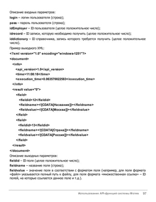 Использование API-функций системы Мотив 97
Описание входных параметров:
login – логин пользователя (строка);
pass – пароль пользователя (строка);
idEmployer – ID пользователя (целое положительное число);
idrecord – ID записи, которую необходимо получить (целое положительное число);
iddictionary – ID справочника, запись которого требуется получить (целое положительное
число).
Пример выходного XML:
<?xml version="1.0" encoding="windows-1251"?>
<document>
<info>
<api_version>1.0</api_version>
<time>11:08:18</time>
<execution_time>0.063570022583</execution_time>
</info>
<result value="0">
<field>
<fieldid>12</fieldid>
<fieldname><![CDATA[Название]]></fieldname>
<fieldvalue><![CDATA[Москва]]></fieldvalue>
</field>
<field>
<fieldid>13</fieldid>
<fieldname><![CDATA[Страна]]></fieldname>
<fieldvalue><![CDATA[Россия]]></fieldvalue>
</field>
</result>
</document>
Описание выходных параметров:
fieldid – ID поля (целое положительное число);
fieldname – название поля (строка);
fieldvalue – значение поля в соответствии с форматом поля (например, для поля формата
«файл» указывается полный путь к файлу, для поля формата «множественная ссылка» – ID
полей, на которые ссылается данное поле и т.д.).
 