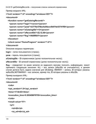98
2.4.9.15 getCatalogRecords – получение списка записей справочника
Пример входного XML:
<?xml version="1.0" encoding="windows-1251"?>
<document>
<function name="getCatalogRecords">
<param name="login">ivanov</param>
<param name="pass">b3776e576ba4a84aee9b974e03741f59</param>
<param name="aCatalogIDs">13</param>
<param name="aRecordIDs">22,12,56</param>
<param name="flag">INARRAY</param>
</function>
<client name="SomeProgram" version="1.0"/>
</document>
Описание входных параметров:
login – логин пользователя (строка);
pass – пароль пользователя (строка);
aCatalogIDs – ID справочников (целое положительное число);
aRecordIDs – ID записей справочника (целое положительное число);
flag – определяет по каким записям из заданного массива получать информацию; может
принимать следующие значения: ALL – все записи (aRecIDs не учитывается), в данном
случае должно быть задано значение для idCatalog; INARRAY – записи, ID которых указаны
вaRecIDs;NOTINARRAY – все записия, кромер тех, ID которых указаны в aRecIDs.
Пример выходного XML:
<?xml version="1.0" encoding="windows-1251"?>
<document>
<info>
<api_version>1.0</api_version>
<time>17:54:03</time>
<execution_time>0.203458070755</execution_time>
</info>
<result value="0">
<p1>
<id>65</id>
<id_mf>45</id_mf>
 