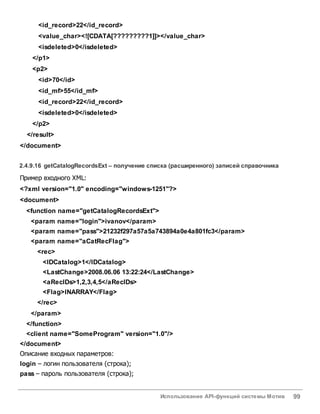 Использование API-функций системы Мотив 99
<id_record>22</id_record>
<value_char><![CDATA[?????????1]]></value_char>
<isdeleted>0</isdeleted>
</p1>
<p2>
<id>70</id>
<id_mf>55</id_mf>
<id_record>22</id_record>
<isdeleted>0</isdeleted>
</p2>
</result>
</document>
2.4.9.16 getCatalogRecordsExt – получение списка (расширенного) записей справочника
Пример входного XML:
<?xml version="1.0" encoding="windows-1251"?>
<document>
<function name="getCatalogRecordsExt">
<param name="login">ivanov</param>
<param name="pass">21232f297a57a5a743894a0e4a801fc3</param>
<param name="aCatRecFlag">
<rec>
<IDCatalog>1</IDCatalog>
<LastChange>2008.06.06 13:22:24</LastChange>
<aRecIDs>1,2,3,4,5</aRecIDs>
<Flag>INARRAY</Flag>
</rec>
</param>
</function>
<client name="SomeProgram" version="1.0"/>
</document>
Описание входных параметров:
login – логин пользователя (строка);
pass – пароль пользователя (строка);
 