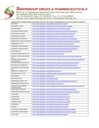 SWAPNROOP DRUGS & PHARMACEUTICALS
Office No: 04, Tuljabhawani Residency, Mayur Park Road, Opp. SBOA Harsool,
Aurangabad-431003, Maharashtra, India.
Tel: +91-240-6641875, Mob: +91-7387999183 , Fax: +91-+91-240-2383883
Website: www.swapnroopdrugs.com Email: sales@swapnroopdrugs.com
MANUFACTURER AND EXPORTERS OF ACTIVE PHARMACEUTICALS/ BULK DRUGS
BUTALBITAL http://www.apisupplier.com/butalbital-api-manufacturer-supplier
BUTAMIRATE CITRATE http://www.apisupplier.com/butamirate-citrate-api-manufacturer-supplier
BUTAPHOSPHAN http://www.apisupplier.com/butaphosphan-api-manufacturer-supplier
BUTENAFINE HYDROCHLORIDE http://www.apisupplier.com/butenafine-hydrochloride-api-bulk-drugs-manufacturer
BUTOCONAZOLE NITRATE http://www.apisupplier.com/butoconazole-nitrate-api-bulk-drugs-manufacturer
BUTORPHANOL TARTRATE http://www.apisupplier.com/butorphanol-tartrate-api-manufacturer-supplier
BALSALAZIDE DISODIUM USP http://www.apisupplier.com/balsalazide-disodium-usp-api-bulk-drugs-manufacturer
BAMBUTEROL HYDROCHLORIDE USP http://www.apisupplier.com/bambuterol-hydrochloride-usp-api-bulk-drugs-manufacturer
BARNIDIPINE HCL USP http://www.apisupplier.com/barnidipine-hcl-usp-api-bulk-drugs-manufacturer
BENAZEPRIL HYDROCHLORIDE U http://www.apisupplier.com/benazepril-hydrochloride-usp-api-bulk-drugs-manufacturer
BENOXINATE HYDROCHLORIDE http://www.apisupplier.com/benoxinate-hydrochloride-api-bulk-drugs-manufacturer
BENZOCAINE USP http://www.apisupplier.com/benzocaine-usp-api-bulk-drugs-manufacturer
BETAMETHASONE BENZOATE USP http://www.apisupplier.com/betamethasone-benzoate-usp
BETAMETHASONE DIPROPIONATE
USP
http://www.apisupplier.com/betamethasone-dipropionate-usp-api-bulk-drugs-manufacturer
BETAMETHASONE SODIUM
PHOSPHATE USP
http://www.apisupplier.com/betamethasone-sodium-phosphate-usp-api-bulk-drugs-manufacturer
BETAMETHASONE VALERATE USP http://www.apisupplier.com/betamethasone-valerate-usp-api-bulk-drugs-manufacturer
BETHANECHOL CHLORIDE USP http://www.apisupplier.com/bethanechol-chloride-usp-api-bulk-drugs-manufacturer
BICAMPICILLIN HYDROCHLORIDE
USP
http://www.apisupplier.com/bicampicillin-hydrochloride-usp-api-bulk-drugs-manufacturer
BISOPROLOL FUMARATE USP http://www.apisupplier.com/bisoprolol-fumarate-usp
BLEOMYCIN SULFATE USP http://www.apisupplier.com/bleomycin-sulfate-usp-api-bulk-drugs-manufacturer
BORTEZOMIB http://www.apisupplier.com/bortezomib
BRETYLIUM TOSYLA http://www.apisupplier.com/bretylium-tosylate
BRIMONIDINE TARTRATE USP http://www.apisupplier.com/brimonidine-tartrate-usp-api-bulk-drugs-manufacturer
BROMOCRIPTINE MESYLATE USP http://www.apisupplier.com/bromocriptine-mesylate-usp
BROMODIPHENHYDRAMINE
HYDROCHLORIDE
http://www.apisupplier.com/bromodiphenhydramine-hydrochloride-api-bulk-drugs-manufacturer
BUDESONIDE MICRONIZED http://www.apisupplier.com/budesonide-micronized-api-bulk-drugs-manufacturer
BUPROPION HYDROCHLORIDE USP http://www.apisupplier.com/bupropion-hydrochloride-usp-api-bulk-drugs-manufacturer
CABAZITAXEL http://www.apisupplier.com/cabazitaxel-api-bulk-drugs-manufacturer
CABERGOLINE http://www.apisupplier.com/cabergoline-api-bulk-drugs-manufacturer
CABOZANTINIB http://www.apisupplier.com/cabozantinib-api-manufacturer-supplier
CADEROFLOXACIN http://www.apisupplier.com/caderofloxacin-api-manufacturer-supplier
CADRALAZINE http://www.apisupplier.com/cadralazine-api-manufacturer-supplier
CAFFEINE http://www.apisupplier.com/caffeine-api-bulk-drugs-manufacturer
CALCIFEDIOL MONOHYDRATE http://www.apisupplier.com/calcifediol-monohydrate-api-manufacturer-supplier
CALCIPOTRIOL MONOHYDRATE http://www.apisupplier.com/calcipotriol-monohydrate-api-manufacturer-supplier
CALCITONIN http://www.apisupplier.com/calcitonin-api-manufacturer-supplier
 