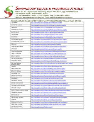 SWAPNROOP DRUGS & PHARMACEUTICALS
Office No: 04, Tuljabhawani Residency, Mayur Park Road, Opp. SBOA Harsool,
Aurangabad-431003, Maharashtra, India.
Tel: +91-240-6641875, Mob: +91-7387999183 , Fax: +91-+91-240-2383883
Website: www.swapnroopdrugs.com Email: sales@swapnroopdrugs.com
MANUFACTURER AND EXPORTERS OF ACTIVE PHARMACEUTICALS/ BULK DRUGS
CAROVERINE http://apisupplier.com/caroverine-api-manufacturer-supplier
CARPERITIDE ACETATE http://apisupplier.com/carperitide-acetate-api-manufacturer-supplier
CARPROFEN http://apisupplier.com/carprofen-api-bulk-drugs-manufacturer
CARPRONIUM CHLORIDE http://apisupplier.com/carpronium-chloride-api-manufacturer-supplier
CARTEOLOL HCL http://apisupplier.com/carteolol-hcl-api-bulk-drugs-manufacturer
CARUMONAM http://apisupplier.com/carumonam-api-manufacturer-supplier
CARVEDILOL http://apisupplier.com/carvedilol-api-bulk-drugs-manufacturer
CASPOFUNGIN ACETATE http://apisupplier.com/caspofungin-acetate-api-manufacturer-supplier
CATHARANTHINE SULFATE http://apisupplier.com/catharanthine-sulfate-api-manufacturer-supplier
CEDIRANIB http://apisupplier.com/cediranib-api-manufacturer-supplier
CEFACLOR MICRONISED http://apisupplier.com/cefaclor-micronised-api-manufacturer-supplier
CEFATRIZINE http://apisupplier.com/cefatrizine-api-manufacturer-supplier
CEFAZEDONE SODIUM http://apisupplier.com/cefazedone-sodium-api-manufacturer-supplier
CEFAZOLIN SODIUM http://apisupplier.com/cefazolin-sodium-api-bulk-drugs-manufacturer
CEFCAPENE ACID http://apisupplier.com/cefcapene-acid-api-bulk-drugs-manufacturer
CEFCAPENE PIVOXIL HCL http://apisupplier.com/cefcapene-pivoxil-hcl-api-manufacturer-supplier
CEFDITOREN PIVOXIL http://apisupplier.com/cefditoren-pivoxil-api-bulk-drugs-manufacturer
CEFETAMET PIVOXIL
HYDROCHLORIDE
http://apisupplier.com/cefetamet-pivoxil-hydrochloride-api-manufacturer-supplier
CEFIXIME http://apisupplier.com/cefixime-api-bulk-drugs-manufacturer
CEFMENOXIME HCL http://apisupplier.com/cefmenoxime-hcl-api-manufacturer-supplier
CEFMINOX SODIUM http://apisupplier.com/cefminox-sodium-api-manufacturer-supplier
CEFODIZIME ACID http://apisupplier.com/cefodizime-acid-api-manufacturer-supplier
CEFOPERAZONE ACID http://apisupplier.com/cefoperazone-acid-api-manufacturer-supplier
CEFORANIDE http://apisupplier.com/ceforanide-api-bulk-drugs-manufacturer
CEFOTAXIME SODIUM http://apisupplier.com/cefotaxime-sodium-api-manufacturer-supplier
CEFOTETAN DISODIUM http://apisupplier.com/cefotetan-disodium-api-bulk-drugs-manufacturer
CEFOTIAM HYDROCHLORIDE http://apisupplier.com/cefotiam-hydrochloride-api-bulk-drugs-manufacturer
CEFOXITIN SODIUM http://apisupplier.com/cefoxitin-sodium-api-bulk-drugs-manufacturer
CEFOZOPRAN DIHYDROCHLORIDE http://apisupplier.com/cefozopran-dihydrochloride-api-manufacturer-supplier
CEFPIMIZOLE SODIUM http://apisupplier.com/cefpimizole-sodium-api-manufacturer-supplier
CEFPIROME HCL http://apisupplier.com/cefpirome-hcl-api-manufacturer-supplier
CEFPODOXIME PROXETIL http://apisupplier.com/cefpodoxime-proxetil-api-manufacturer-supplier
CEFPROZIL http://apisupplier.com/cefprozil-api-bulk-drugs-manufacturer
CEFQUINOME SULFATE http://apisupplier.com/cefquinome-sulfate-api-bulk-drugs-manufacturer
CEFSULODIN SODIUM http://apisupplier.com/cefsulodin-sodium-api-manufacturer-supplier
CEFTAROLINE FOSAMIL http://apisupplier.com/ceftaroline-fosamil
 