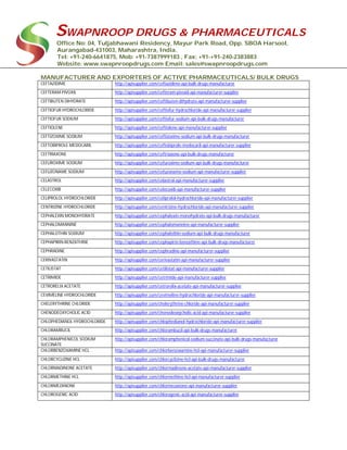 SWAPNROOP DRUGS & PHARMACEUTICALS
Office No: 04, Tuljabhawani Residency, Mayur Park Road, Opp. SBOA Harsool,
Aurangabad-431003, Maharashtra, India.
Tel: +91-240-6641875, Mob: +91-7387999183 , Fax: +91-+91-240-2383883
Website: www.swapnroopdrugs.com Email: sales@swapnroopdrugs.com
MANUFACTURER AND EXPORTERS OF ACTIVE PHARMACEUTICALS/ BULK DRUGS
CEFTAZIDIME http://apisupplier.com/ceftazidime-api-bulk-drugs-manufacturer
CEFTERAM PIVOXIL http://apisupplier.com/cefteram-pivoxil-api-manufacturer-supplier
CEFTIBUTEN DIHYDRATE http://apisupplier.com/ceftibuten-dihydrate-api-manufacturer-supplier
CEFTIOFUR HYDROCHLORIDE http://apisupplier.com/ceftiofur-hydrochloride-api-manufacturer-supplier
CEFTIOFUR SODIUM http://apisupplier.com/ceftiofur-sodium-api-bulk-drugs-manufacturer
CEFTIOLENE http://apisupplier.com/ceftiolene-api-manufacturer-supplier
CEFTIZOXIME SODIUM http://apisupplier.com/ceftizoxime-sodium-api-bulk-drugs-manufacturer
CEFTOBIPROLE MEDOCARIL http://apisupplier.com/ceftobiprole-medocaril-api-manufacturer-supplier
CEFTRIAXONE http://apisupplier.com/ceftriaxone-api-bulk-drugs-manufacturer
CEFUROXIME SODIUM http://apisupplier.com/cefuroxime-sodium-api-bulk-drugs-manufacturer
CEFUZONAME SODIUM http://apisupplier.com/cefuzoname-sodium-api-manufacturer-supplier
CELASTROL http://apisupplier.com/celastrol-api-manufacturer-supplier
CELECOXIB http://apisupplier.com/celecoxib-api-manufacturer-supplier
CELIPROLOL HYDROCHLORIDE http://apisupplier.com/celiprolol-hydrochloride-api-manufacturer-supplier
CENTRIZINE HYDROCHLORIDE http://apisupplier.com/centrizine-hydrochloride-api-manufacturer-supplier
CEPHALEXIN MONOHYDRATE http://apisupplier.com/cephalexin-monohydrate-api-bulk-drugs-manufacturer
CEPHALOMANNINE http://apisupplier.com/cephalomannine-api-manufacturer-supplier
CEPHALOTHIN SODIUM http://apisupplier.com/cephalothin-sodium-api-bulk-drugs-manufacturer
CEPHAPIRIN-BENZATHINE http://apisupplier.com/cephapirin-benzathine-api-bulk-drugs-manufacturer
CEPHRADINE http://apisupplier.com/cephradine-api-manufacturer-supplier
CERIVASTATIN http://apisupplier.com/cerivastatin-api-manufacturer-supplier
CETILISTAT http://apisupplier.com/cetilistat-api-manufacturer-supplier
CETRIMIDE http://apisupplier.com/cetrimide-api-manufacturer-supplier
CETRORELIX ACETATE http://apisupplier.com/cetrorelix-acetate-api-manufacturer-supplier
CEVIMELINE HYDROCHLORIDE http://apisupplier.com/cevimeline-hydrochloride-api-manufacturer-supplier
CHELERYTHRINE CHLORIDE http://apisupplier.com/chelerythrine-chloride-api-manufacturer-supplier
CHENODEOXYCHOLIC ACID http://apisupplier.com/chenodeoxycholic-acid-api-manufacturer-supplier
CHLOPHEDIANOL HYDROCHLORIDE http://apisupplier.com/chlophedianol-hydrochloride-api-manufacturer-supplier
CHLORAMBUCIL http://apisupplier.com/chlorambucil-api-bulk-drugs-manufacturer
CHLORAMPHENICOL SODIUM
SUCCINATE
http://apisupplier.com/chloramphenicol-sodium-succinate-api-bulk-drugs-manufacturer
CHLORBENZOXAMINE HCL http://apisupplier.com/chlorbenzoxamine-hcl-api-manufacturer-supplier
CHLORCYCLIZINE HCL http://apisupplier.com/chlorcyclizine-hcl-api-bulk-drugs-manufacturer
CHLORMADINONE ACETATE http://apisupplier.com/chlormadinone-acetate-api-manufacturer-supplier
CHLORMETHINE HCL http://apisupplier.com/chlormethine-hcl-api-manufacturer-supplier
CHLORMEZANONE http://apisupplier.com/chlormezanone-api-manufacturer-supplier
CHLOROGENIC ACID http://apisupplier.com/chlorogenic-acid-api-manufacturer-supplier
 