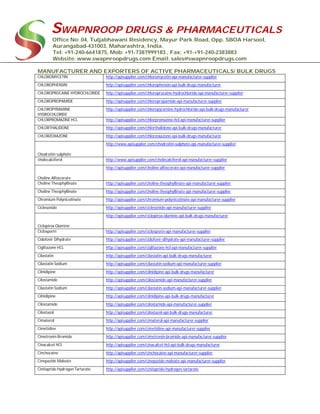 SWAPNROOP DRUGS & PHARMACEUTICALS
Office No: 04, Tuljabhawani Residency, Mayur Park Road, Opp. SBOA Harsool,
Aurangabad-431003, Maharashtra, India.
Tel: +91-240-6641875, Mob: +91-7387999183 , Fax: +91-+91-240-2383883
Website: www.swapnroopdrugs.com Email: sales@swapnroopdrugs.com
MANUFACTURER AND EXPORTERS OF ACTIVE PHARMACEUTICALS/ BULK DRUGS
CHLOROMYCETIN http://apisupplier.com/chloromycetin-api-manufacturer-supplier
CHLOROPHENSIN http://apisupplier.com/chlorophensin-api-bulk-drugs-manufacturer
CHLOROPROCAINE HYDROCHLORIDE http://apisupplier.com/chloroprocaine-hydrochloride-api-manufacturer-supplier
CHLOROPROPAMIDE http://apisupplier.com/chloropropamide-api-manufacturer-supplier
CHLOROPYRAMINE
HYDROCHLORIDE
http://apisupplier.com/chloropyramine-hydrochloride-api-bulk-drugs-manufacturer
CHLORPROMAZINE HCL http://apisupplier.com/chlorpromazine-hcl-api-manufacturer-supplier
CHLORTHALIDONE http://apisupplier.com/chlorthalidone-api-bulk-drugs-manufacturer
CHLORZOXAZONE http://apisupplier.com/chlorzoxazone-api-bulk-drugs-manufacturer
Chodroitin sulphate
http://www.apisupplier.com/chodroitin-sulphate-api-manufacturer-supplier
cholecalciferol http://www.apisupplier.com/cholecalciferol-api-manufacturer-supplier
Choline Alfoscerate
http://apisupplier.com/choline-alfoscerate-api-manufacturer-supplier
Choline Theophyllinate http://apisupplier.com/choline-theophyllinate-api-manufacturer-supplier
Choline Theophyllinate http://apisupplier.com/choline-theophyllinate-api-manufacturer-supplier
Chromium Polynicotinate http://apisupplier.com/chromium-polynicotinate-api-manufacturer-supplier
Ciclesonide http://apisupplier.com/ciclesonide-api-manufacturer-supplier
Ciclopirox Olamine
http://apisupplier.com/ciclopirox-olamine-api-bulk-drugs-manufacturer
Ciclosporin http://apisupplier.com/ciclosporin-api-manufacturer-supplier
Cidofovir Dihydrate http://apisupplier.com/cidofovir-dihydrate-api-manufacturer-supplier
Ciglitazone HCL http://apisupplier.com/ciglitazone-hcl-api-manufacturer-supplier
Cilastatin http://apisupplier.com/cilastatin-api-bulk-drugs-manufacturer
Cilastatin Sodium http://apisupplier.com/cilastatin-sodium-api-manufacturer-supplier
Cilnidipine http://apisupplier.com/cilnidipine-api-bulk-drugs-manufacturer
Cilostamide http://apisupplier.com/cilostamide-api-manufacturer-supplier
Cilastatin Sodium http://apisupplier.com/cilastatin-sodium-api-manufacturer-supplier
Cilnidipine http://apisupplier.com/cilnidipine-api-bulk-drugs-manufacturer
Cilostamide http://apisupplier.com/cilostamide-api-manufacturer-supplier
Cilostazol http://apisupplier.com/cilostazol-api-bulk-drugs-manufacturer
Cimaterol http://apisupplier.com/cimaterol-api-manufacturer-supplier
Cimetidine http://apisupplier.com/cimetidine-api-manufacturer-supplier
Cimetronin Bromide http://apisupplier.com/cimetronin-bromide-api-manufacturer-supplier
Cinacalcet HCl http://apisupplier.com/cinacalcet-hcl-api-bulk-drugs-manufacturer
Cinchocaine http://apisupplier.com/cinchocaine-api-manufacturer-supplier
Cinepazide Maleate http://apisupplier.com/cinepazide-maleate-api-manufacturer-supplier
Cinitapride Hydrogen Tartarate http://apisupplier.com/cinitapride-hydrogen-tartarate
 