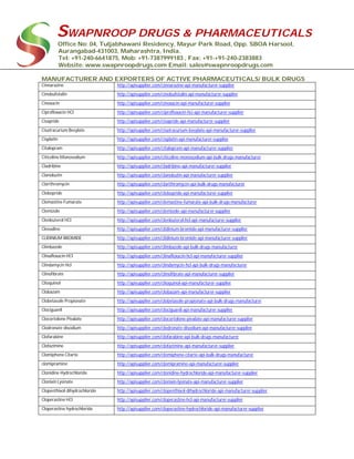 SWAPNROOP DRUGS & PHARMACEUTICALS
Office No: 04, Tuljabhawani Residency, Mayur Park Road, Opp. SBOA Harsool,
Aurangabad-431003, Maharashtra, India.
Tel: +91-240-6641875, Mob: +91-7387999183 , Fax: +91-+91-240-2383883
Website: www.swapnroopdrugs.com Email: sales@swapnroopdrugs.com
MANUFACTURER AND EXPORTERS OF ACTIVE PHARMACEUTICALS/ BULK DRUGS
Cinnarazine http://apisupplier.com/cinnarazine-api-manufacturer-supplier
Cinobufotalin http://apisupplier.com/cinobufotalin-api-manufacturer-supplier
Cinoxacin http://apisupplier.com/cinoxacin-api-manufacturer-supplier
Ciprofloxacin HCI http://apisupplier.com/ciprofloxacin-hci-api-manufacturer-supplier
Cisapride http://apisupplier.com/cisapride-api-manufacturer-supplier
Cisatracurium Besylate http://apisupplier.com/cisatracurium-besylate-api-manufacturer-supplier
Cisplatin http://apisupplier.com/cisplatin-api-manufacturer-supplier
Citalopram http://apisupplier.com/citalopram-api-manufacturer-supplier
Citicoline Monosodium http://apisupplier.com/citicoline-monosodium-api-bulk-drugs-manufacturer
Cladribine http://apisupplier.com/cladribine-api-manufacturer-supplier
Clanobutin http://apisupplier.com/clanobutin-api-manufacturer-supplier
Clarithromycin http://apisupplier.com/clarithromycin-api-bulk-drugs-manufacturer
Clebopride http://apisupplier.com/clebopride-api-manufacturer-supplier
Clemastine Fumarate http://apisupplier.com/clemastine-fumarate-api-bulk-drugs-manufacturer
Clemizole http://apisupplier.com/clemizole-api-manufacturer-supplier
Clenbuterol HCl http://apisupplier.com/clenbuterol-hcl-api-manufacturer-supplier
Clevudine http://apisupplier.com/clidinium-bromide-api-manufacturer-supplier
CLIDINIUM BROMIDE http://apisupplier.com/clidinium-bromide-api-manufacturer-supplier
Climbazole http://apisupplier.com/climbazole-api-bulk-drugs-manufacturer
Clinafloxacin HCl http://apisupplier.com/clinafloxacin-hcl-api-manufacturer-supplier
Clindamycin Hcl http://apisupplier.com/clindamycin-hcl-api-bulk-drugs-manufacturer
Clinofibrate http://apisupplier.com/clinofibrate-api-manufacturer-supplier
Clioquinol http://apisupplier.com/clioquinol-api-manufacturer-supplier
Clobazam http://apisupplier.com/clobazam-api-manufacturer-supplier
Clobetasole Propionate http://apisupplier.com/clobetasole-propionate-api-bulk-drugs-manufacturer
Clociguanil http://apisupplier.com/clociguanil-api-manufacturer-supplier
Clocortolone Pivalate http://apisupplier.com/clocortolone-pivalate-api-manufacturer-supplier
Clodronate disodium http://apisupplier.com/clodronate-disodium-api-manufacturer-supplier
Clofarabine http://apisupplier.com/clofarabine-api-bulk-drugs-manufacturer
Clofazimine http://apisupplier.com/clofazimine-api-manufacturer-supplier
Clomiphene Citarte http://apisupplier.com/clomiphene-citarte-api-bulk-drugs-manufacturer
clomipramine http://apisupplier.com/clomipramine-api-manufacturer-supplier
Clonidine Hydrochloride http://apisupplier.com/clonidine-hydrochloride-api-manufacturer-supplier
Clonixin Lysinate http://apisupplier.com/clonixin-lysinate-api-manufacturer-supplier
Clopenthixol dihydrochloride http://apisupplier.com/clopenthixol-dihydrochloride-api-manufacturer-supplier
Cloperastine HCl http://apisupplier.com/cloperastine-hcl-api-manufacturer-supplier
Cloperastine hydrochloride http://apisupplier.com/cloperastine-hydrochloride-api-manufacturer-supplier
 