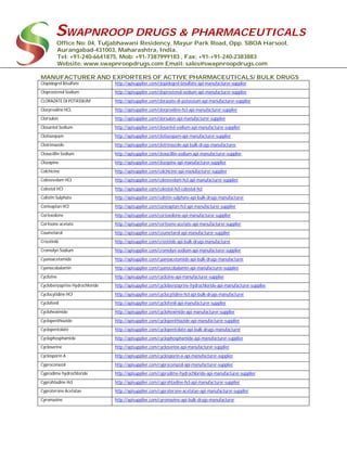 SWAPNROOP DRUGS & PHARMACEUTICALS
Office No: 04, Tuljabhawani Residency, Mayur Park Road, Opp. SBOA Harsool,
Aurangabad-431003, Maharashtra, India.
Tel: +91-240-6641875, Mob: +91-7387999183 , Fax: +91-+91-240-2383883
Website: www.swapnroopdrugs.com Email: sales@swapnroopdrugs.com
MANUFACTURER AND EXPORTERS OF ACTIVE PHARMACEUTICALS/ BULK DRUGS
Clopidogrel Bisulfate http://apisupplier.com/clopidogrel-bisulfate-api-manufacturer-supplier
Cloprostenol Sodium http://apisupplier.com/cloprostenol-sodium-api-manufacturer-supplier
CLORAZATE DI POTASSIUM http://apisupplier.com/clorazate-di-potassium-api-manufacturer-supplier
Clorprealine HCL http://apisupplier.com/clorprealine-hcl-api-manufacturer-supplier
Clorsulon http://apisupplier.com/clorsulon-api-manufacturer-supplier
Closantel Sodium http://apisupplier.com/closantel-sodium-api-manufacturer-supplier
Clotiazepam http://apisupplier.com/clotiazepam-api-manufacturer-supplier
Clotrimazole http://apisupplier.com/clotrimazole-api-bulk-drugs-manufacturer
Cloxacillin Sodium http://apisupplier.com/cloxacillin-sodium-api-manufacturer-supplier
Clozapine http://apisupplier.com/clozapine-api-manufacturer-supplier
Colchicine http://apisupplier.com/colchicine-api-manufacturer-supplier
Colesevelam HCl http://apisupplier.com/colesevelam-hcl-api-manufacturer-supplier
Colestol HCl http://apisupplier.com/colestol-hcl-colestol-hcl
Colistin Sulphate http://apisupplier.com/colistin-sulphate-api-bulk-drugs-manufacturer
Conivaptan HCl http://apisupplier.com/conivaptan-hcl-api-manufacturer-supplier
Cortexolone http://apisupplier.com/cortexolone-api-manufacturer-supplier
Cortisone acetate http://apisupplier.com/cortisone-acetate-api-manufacturer-supplier
Coumetarol http://apisupplier.com/coumetarol-api-manufacturer-supplier
Crizotinib http://apisupplier.com/crizotinib-api-bulk-drugs-manufacturer
Cromolyn Sodium http://apisupplier.com/cromolyn-sodium-api-manufacturer-supplier
Cyanoacetamide http://apisupplier.com/cyanoacetamide-api-bulk-drugs-manufacturer
Cyanocobalamin http://apisupplier.com/cyanocobalamin-api-manufacturer-supplier
Cyclizine http://apisupplier.com/cyclizine-api-manufacturer-supplier
Cyclobenzaprine Hydrochloride http://apisupplier.com/cyclobenzaprine-hydrochloride-api-manufacturer-supplier
Cyclocytidine HCl http://apisupplier.com/cyclocytidine-hcl-api-bulk-drugs-manufacturer
Cyclofenil http://apisupplier.com/cyclofenil-api-manufacturer-supplier
Cycloheximide http://apisupplier.com/cycloheximide-api-manufacturer-supplier
Cyclopenthiazide http://apisupplier.com/cyclopenthiazide-api-manufacturer-supplier
Cyclopentolate http://apisupplier.com/cyclopentolate-api-bulk-drugs-manufacturer
Cyclophosphamide http://apisupplier.com/cyclophosphamide-api-manufacturer-supplier
Cycloserine http://apisupplier.com/cycloserine-api-manufacturer-supplier
Cyclosporin A http://apisupplier.com/cyclosporin-a-api-manufacturer-supplier
Cyproconazol http://apisupplier.com/cyproconazol-api-manufacturer-supplier
Cyprodime hydrochloride http://apisupplier.com/cyprodime-hydrochloride-api-manufacturer-supplier
Cyprohtadine Hcl http://apisupplier.com/cyprohtadine-hcl-api-manufacturer-supplier
Cyproterone Acetatae http://apisupplier.com/cyproterone-acetatae-api-manufacturer-supplier
Cyromazine http://apisupplier.com/cyromazine-api-bulk-drugs-manufacturer
 