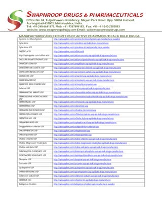 SWAPNROOP DRUGS & PHARMACEUTICALS
Office No: 04, Tuljabhawani Residency, Mayur Park Road, Opp. SBOA Harsool,
Aurangabad-431003, Maharashtra, India.
Tel: +91-240-6641875, Mob: +91-7387999183 , Fax: +91-+91-240-2383883
Website: www.swapnroopdrugs.com Email: sales@swapnroopdrugs.com
MANUFACTURER AND EXPORTERS OF ACTIVE PHARMACEUTICALS/ BULK DRUGS
Cysteine Hcl Monohydrate http://apisupplier.com/cysteine-hcl-monohydrate-api-manufacturer-supplier
Cytarabine http://apisupplier.com/cytarabine-api-bulk-drugs-manufacturer
Cytarabine HCl http://apisupplier.com/cytarabine-hcl-api-manufacturer-supplier
CAFFEIC ACID http://apisupplier.com/caffeic-acid
http://apisupplier.com/caffeic-acid http://apisupplier.com/calcium-acetate-usp-api-bulk-drugs-manufacturer
CALCIUM D-PANTOTHENATE USP http://apisupplier.com/calcium-d-pantothenate-usp-api-bulk-drugs-manufacturer
CANAGLIFLOZIN USP http://apisupplier.com/canagliflozin-usp-api-bulk-drugs-manufacturer
CANDESARTAN CILEXETIL USP http://apisupplier.com/candesartan-cilexetil-usp-api-bulk-drugs-manufacturer
CAPREOMYCIN SULFATE USP http://apisupplier.com/capreomycin-sulfate-usp-api-bulk-drugs-manufacturer
CARBACHOL USP http://apisupplier.com/carbachol-usp-api-bulk-drugs-manufacturer
CARBENDAZIM USP http://apisupplier.com/carbendazim-usp-api-bulk-drugs-manufacturer
CARBONYL IRON POWDER USP http://apisupplier.com/carbonyl-iron-powder-usp
Cefaclor USP http://apisupplier.com/cefaclor-usp-api-bulk-drugs-manufacturer
CEFAMANDOLE NAFATE USP http://apisupplier.com/cefamandole-nafate-usp-api-bulk-drugs-manufacturer
CEFMENOXIME HYDROCHLORIDE
USP
http://apisupplier.com/cefmenoxime-hydrochloride-usp-api-bulk-drugs-manufacturer
CEFMETAZOLE USP http://apisupplier.com/cefmetazole-usp-api-bulk-drugs-manufacturer
CEFPIRAMIDE USP http://apisupplier.com/cefpiramide-usp
CEFRADINE(MICRONIZED)USP http://apisupplier.com/cefradine-micronized-usp
CEFTIBUTEN HYDRATE USP http://apisupplier.com/ceftibuten-hydrate-usp-api-bulk-drugs-manufacturer
CEFTIOFUR HCL USP http://apisupplier.com/ceftiofur-hcl-usp-api-bulk-drugs-manufacturer
CEPHAPIRIN ACID USP http://apisupplier.com/cephapirin-acid-usp-api-bulk-drugs-manufacturer
Cetylpyridinium chloride USP http://apisupplier.com/cetylpyridinium-chloride-usp
CHLORPHENESIN USP http://apisupplier.com/chlorphenesin-usp
Chlorpropamide USP http://apisupplier.com/chlorpropamide-usp
Choline chloride USP http://apisupplier.com/choline-chloride-usp-api-bulk-drugs-manufacturer
Choline Magnesium Trisalicylate http://apisupplier.com/choline-magnesium-trisalicylate-api-bulk-drugs-manufacturer
Choline salicylate USP http://apisupplier.com/choline-salicylate-usp-api-bulk-drugs-manufacturer
CLINDAMYCIN PHOSPHATE USP http://apisupplier.com/clindamycin-phosphate-usp-api-bulk-drugs-manufacturer
CLOPIDOGREL BISULPHATE USP http://apisupplier.com/clopidogrel-bisulphate-usp-api-bulk-drugs-manufacturer
Clozapine USP http://apisupplier.com/clozapine-usp-api-bulk-drugs-manufacturer
Curcumin USP http://apisupplier.com/curcumin-usp-api-bulk-drugs-manufacturer
Cyclosporine USP http://apisupplier.com/cyclosporine-usp-api-bulk-drugs-manufacturer
CYPROHEPTADINE USP http://apisupplier.com/cyproheptadine-usp-api-bulk-drugs-manufacturer
Cefditoren sodium USP http://apisupplier.com/cefditoren-sodium-usp-api-bulk-drugs-manufacturer
CEFEPIME HCL http://apisupplier.com/cefepime-hcl-api-bulk-drugs-manufacturer
Dabigatran Etexilate http://apisupplier.com/dabigatran-etexilate-api-manufacturer-supplier
 