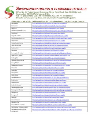 SWAPNROOP DRUGS & PHARMACEUTICALS
Office No: 04, Tuljabhawani Residency, Mayur Park Road, Opp. SBOA Harsool,
Aurangabad-431003, Maharashtra, India.
Tel: +91-240-6641875, Mob: +91-7387999183 , Fax: +91-+91-240-2383883
Website: www.swapnroopdrugs.com Email: sales@swapnroopdrugs.com
MANUFACTURER AND EXPORTERS OF ACTIVE PHARMACEUTICALS/ BULK DRUGS
Decoquinate http://apisupplier.com/decoquinate-api-bulk-drugs-manufacturer
Deferasirox http://apisupplier.com/deferasirox-api-bulk-drugs-manufacturer
Deferitrin http://apisupplier.com/deferitrin-api-manufacturer-supplier
DEFEROXAMINE MESYLATE http://apisupplier.com/deferoxamine-mesylate-api-bulk-drugs-manufacturer
Deflazacort http://apisupplier.com/deflazacort-api-manufacturer-supplier
Degarelix acetate http://apisupplier.com/degarelix-acetate-api-manufacturer-supplier
Dehydroisoandrosterone http://apisupplier.com/dehydroisoandrosterone-api-manufacturer-supplier
Delanzomib http://apisupplier.com/delanzomib-api-manufacturer-supplier
Delapril hydrochloride http://apisupplier.com/delapril-hydrochloride-api-manufacturer-supplier
Delta Decalactone http://apisupplier.com/delta-decalactone-api-manufacturer-supplier
Deltamethrin http://apisupplier.com/deltamethrin-api-manufacturer-supplier
Deltamine http://apisupplier.com/deltamine-api-manufacturer-supplier
Demecarium Bromide http://apisupplier.com/demecarium-bromide-api-bulk-drugs-manufacturer
DEMECLOCYCLINE HCL http://apisupplier.com/demeclocycline-hcl-api-bulk-drugs-manufacturer
Denbufylline http://apisupplier.com/denbufylline-api-manufacturer-supplier
Denibulin Hydrochloride http://apisupplier.com/denibulin-hydrochloride-api-manufacturer-supplier
Deoxy Arbutin http://apisupplier.com/deoxy-arbutin-api-manufacturer-supplier
Dequalinium chloride http://apisupplier.com/dequalinium-chloride-api-manufacturer-supplier
Deracoxib http://apisupplier.com/deracoxib-api-manufacturer-supplier
deriphyllin http://apisupplier.com/deriphyllin-api-manufacturer-supplier
Deserpidine http://apisupplier.com/deserpidine-api-manufacturer-supplier
DESFLURANE http://apisupplier.com/desflurane-api-manufacturer-supplier
DESIPRAMINE HCL http://apisupplier.com/desipramine-hcl-api-bulk-drugs-manufacturer
Deslanoside http://apisupplier.com/deslanoside-api-bulk-drugs-manufacturer
Desloratadine http://apisupplier.com/desloratadine-api-manufacturer-supplier
Deslorelin Acetate http://apisupplier.com/deslorelin-acetate-api-manufacturer-supplier
Desmethylvenlafaxine http://apisupplier.com/desmethylvenlafaxine-api-manufacturer-supplier
Desmopressin Acetate http://apisupplier.com/desmopressin-acetate-api-bulk-drugs-manufacturer
Desogestrel http://apisupplier.com/desogestrel-api-manufacturer-supplier
Desogestrol http://apisupplier.com/desogestrol-api-manufacturer-supplier
Desonide http://apisupplier.com/desonide-api-manufacturer-supplier
Desoximetasone http://apisupplier.com/desoximetasone-api-bulk-drugs-manufacturer
Destomycin A http://apisupplier.com/destomycin-a-api-manufacturer-supplier
Desvenlafaxine Succinate http://apisupplier.com/desvenlafaxine-succinate-api-manufacturer-supplier
DETOMIDINE HYDROCHLORIDE http://www.apisupplier.com/detomidine-hydrochloride-api-manufacturer-supplier
DEXAMETHASONE SODIUM
PHOSPHATE
http://www.apisupplier.com/dexamethasone-sodium-phosphate-api-bulk-drugs-manufacturer
 