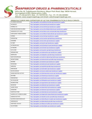 SWAPNROOP DRUGS & PHARMACEUTICALS
Office No: 04, Tuljabhawani Residency, Mayur Park Road, Opp. SBOA Harsool,
Aurangabad-431003, Maharashtra, India.
Tel: +91-240-6641875, Mob: +91-7387999183 , Fax: +91-+91-240-2383883
Website: www.swapnroopdrugs.com Email: sales@swapnroopdrugs.com
MANUFACTURER AND EXPORTERS OF ACTIVE PHARMACEUTICALS/ BULK DRUGS
ACLIDINIUM BROMIDE http://apisupplier.com/aclidinium-bromide-api-manufacturer-supplier
ACODAZOLE http://apisupplier.com/acodazole-api-manufacturer-supplier
ACRANIL HCL http://apisupplier.com/acranil-hcl-api-manufacturer-supplier
ACRICHIN DIHYDROCHLORIDE http://apisupplier.com/acrichin-dihydrochloride-api-manufacturer-supplier
ACRIDONE ACETIC ACID http://apisupplier.com/acridone-acetic-acid-api-bulk-drugs-manufacturer
ACRIFLAVINE HYDROCHLORIDE http://apisupplier.com/acriflavine-hydrochloride-api-manufacturer-supplier
ACRINOL http://apisupplier.com/acrinol-api-manufacturer-supplier
ACRIVASTINE http://apisupplier.com/acrivastine-api-bulk-drugs-manufacturer
ACRONINE http://apisupplier.com/acronine-api-manufacturer-supplier
ACTARIT http://apisupplier.com/actarit-api-manufacturer-supplier
ACTINOMYCIN D http://apisupplier.com/actinomycin-d-api-manufacturer-supplier
ACTINONIN http://apisupplier.com/actinonin-api-manufacturer-supplier
ACYCLOVIR http://apisupplier.com/acyclovir-api-bulk-drugs-manufacturer
ADAMANTANE http://apisupplier.com/adamantane-api-manufacturer-supplier
ADAPALENE http://apisupplier.com/adapalene-api-bulk-drugs-manufacturer
ADEFOVIR DIPIVOXIL http://apisupplier.com/adefovir-dipivoxil-api-bulk-drugs-manufacturer
ADEMETIONINE http://apisupplier.com/ademetionine-api-bulk-drugs-manufacturer
ADENINE http://apisupplier.com/adenine-api-manufacturer-supplier
ADENOSINE http://apisupplier.com/adenosine-api-manufacturer-supplier
ADRAFINIL http://apisupplier.com/adrafinil-api-bulk-drugs-manufacturer
ADRENALINE http://apisupplier.com/adrenaline-api-manufacturer-supplier
AESCIN SODIUM http://apisupplier.com/aescin-sodium-api-manufacturer-supplier
AFAMELANOTIDE ACETATE http://apisupplier.com/afamelanotide-acetate-api-manufacturer-supplier
AFATINIB http://apisupplier.com/afatinib-api-manufacturer-supplier
AFIMOXIFENE http://apisupplier.com/afimoxifene-api-manufacturer-supplier
AFLOQUALONE http://apisupplier.com/afloqualone-api-manufacturer-supplier
AGOMELATINE http://apisupplier.com/agomelatine-api-manufacturer-supplier
AILAMODE http://apisupplier.com/ailamode-api-manufacturer-supplier
ALAMETHICIN http://apisupplier.com/alamethicin-api-manufacturer-supplier
ALANOSINE http://apisupplier.com/alanosine-api-manufacturer-supplier
ALANTOLACTONE http://apisupplier.com/alantolactone-api-manufacturer-supplier
ALAPROCLATE HYDROCHLORIDE http://apisupplier.com/alaproclate-hydrochloride-api-manufacturer-supplier
ALARELIN ACETATE http://apisupplier.com/alarelin-acetate-api-bulk-drugs-manufacturer
ALATROFLOXACIN MESYLATE http://apisupplier.com/alatrofloxacin-mesylate-api-manufacturer-supplier
ALBENDAZOLE http://apisupplier.com/albendazole-api-bulk-drugs-manufacturer
ALBUTEROL SULFATE http://apisupplier.com/albuterol-sulfate-api-manufacturer-supplier
ALCAFTADINE http://apisupplier.com/alcaftadine-api-manufacturer-supplier
 