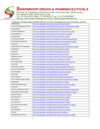 SWAPNROOP DRUGS & PHARMACEUTICALS
Office No: 04, Tuljabhawani Residency, Mayur Park Road, Opp. SBOA Harsool,
Aurangabad-431003, Maharashtra, India.
Tel: +91-240-6641875, Mob: +91-7387999183 , Fax: +91-+91-240-2383883
Website: www.swapnroopdrugs.com Email: sales@swapnroopdrugs.com
MANUFACTURER AND EXPORTERS OF ACTIVE PHARMACEUTICALS/ BULK DRUGS
DEXANABINOL http://www.apisupplier.com/dexanabinol-api-manufacturer-supplier
DEXCHLORPHENIRAMINE MALEATE http://www.apisupplier.com/dexchlorpheniramine-maleate-api-manufacturer-supplier
DEXIBUPROFEN http://www.apisupplier.com/dexibuprofen-api-bulk-drugs-manufacturer
DEXMEDETOMIDINE HCL http://www.apisupplier.com/dexmedetomidine-hcl-api-manufacturer-supplier
DEXPRAMIPEXOLE http://www.apisupplier.com/dexpramipexole-api-manufacturer-supplier
DEXRAZOXANE http://www.apisupplier.com/dexrazoxane-api-manufacturer-supplier
DEXTROMETHORPHAN http://www.apisupplier.com/dextromethorphan-hbr-api-bulk-drugs-manufacturer
DEXTROPROPOXYPHENE HCL http://www.apisupplier.com/dextropropoxyphene-hcl-api-manufacturer-supplier
DIACEREIN http://www.apisupplier.com/diacerein-api-bulk-drugs-manufacturer
DIAMMONIUM GLYCYRRHIZINATE http://www.apisupplier.com/diammonium-glycyrrhizinate-api-manufacturer-supplier
DIAVERIDINE http://www.apisupplier.com/diaveridine-api-manufacturer-supplier
DIAZOXIDE http://www.apisupplier.com/diazoxide-api-bulk-drugs-manufacturer
DIBAZOLUM http://www.apisupplier.com/dibazolum-api-manufacturer-supplier
DIBEKACIN SULFATE http://www.apisupplier.com/dibekacin-sulfate-api-manufacturer-supplier
DIBUCAINE HCL http://www.apisupplier.com/dibucaine-hcl-api-manufacturer-supplier
DICHLORALPHENAZ http://www.apisupplier.com/dichloralphenazone-api-bulk-drugs-manufacturer
DICLAZURIL http://www.apisupplier.com/diclazuril-api-bulk-drugs-manufacturer
DICLOFENAC SODIUM http://www.apisupplier.com/diclofenac-sodium-api-bulk-drugs-manufacturer
DICLOXACILLIN SODIUM http://www.apisupplier.com/dicloxacillin-sodium-api-bulk-drugs-manufacturer
DICYANDIAMIDE http://www.apisupplier.com/dicyandiamide-api-manufacturer-supplier
DICYCLANIL http://www.apisupplier.com/dicyclanil-api-manufacturer-supplier
DICYCLOMINE HC http://www.apisupplier.com/dicyclomine-hcl-api-bulk-drugs-manufacturer
DICYCLOVERINE HYDROCHLORIDE http://www.apisupplier.com/dicycloverine-hydrochloride-api-manufacturer-supplier
DIDANOSINE http://www.apisupplier.com/didanosine-api-manufacturer-supplier
DIDEOXYADENOSINE (DDA) http://www.apisupplier.com/dideoxyadenosine-dda-api-manufacturer-supplier
DIENOGEST http://www.apisupplier.com/dienogest-api-bulk-drugs-manufacturer
DIETHYLCARBAMAZINE CITRATE http://www.apisupplier.com/diethylcarbamazine-citrate-api-bulk-drugs-manufacturer
DIFEMERINE HYDROCHLORIDE http://www.apisupplier.com/difemerine-hydrochloride-api-manufacturer-supplier
DIFENOCONAZOLE http://www.apisupplier.com/difenoconazole-api-manufacturer-supplier
DIFLOMOTECAN http://www.apisupplier.com/diflomotecan-api-manufacturer-supplier
DIFLORASONE http://www.apisupplier.com/diflorasone-api-manufacturer-supplier
DIFLOXACIN HCL http://www.apisupplier.com/difloxacin-hcl-api-manufacturer-supplier
DIFLUCORTOLONE VALERATE http://www.apisupplier.com/diflucortolone-valerate-api-manufacturer-supplier
DIFLUNISAL http://www.apisupplier.com/diflunisal-api-bulk-drugs-manufacturer
DIFLUPREDNATE http://www.apisupplier.com/difluprednate-api-manufacturer-supplier
DIGOXIN http://www.apisupplier.com/digoxin-api-bulk-drugs-manufacturer
DIHYDRALAZINE SULPHATE http://www.apisupplier.com/dihydralazine-sulphate-api-manufacturer-supplier
 